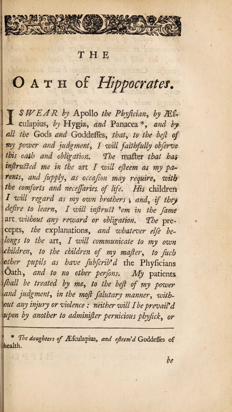 T H ^ O A t h of Hippocrates. * - ' \ x * i IS tV EA R by Apollo the Phyjician, by 2E& culapius, by Hygia, and Panacea % and by !l all the Gods and GoddefTes, that, to the beft of my power and judgment, I will faithfully obferve this oath and obligation. The mailer that has i tnftrubled me in the art I will efteem as my pa- i rents, and fupply, as occajion may require, with the comforts and neceffaries. of life. His children / will regard as my own brothers % and, if they « define to learn, I will inftruft 'em in the fame art without any reward or obligation. fhe pre¬ cepts, the explanations, and whatever elfe be¬ longs to the art, I will communicate to ?ny own ichildren, to the children of my mafter, to fuch let her pupils as have fubferib'd the Phyficians Oath, and to no other perfons. My patients (hall be treated by me, to the beft of my power and judgment, in the moft falutary manner, with¬ out any injury or violence : neither will I be prevail'd 'iUpon by another to adminifter pernicious phyfick, or * The daughters of yEfculapius, and efteernd GoddelTes of health, 1 be