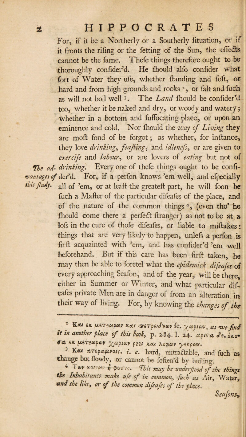 For, if it be a Northerly or a Southerly fituation, or if it fronts the rifing or the fetting of the Sun, the effe£fe cannot be the fame. Thefe things therefore ought to be thoroughly confiderM. He fhould alfo confider what fort of Water they ufe, whether landing and foft, or hard and from high grounds and rocks * 2 3, or fait and fuch as will not boil well 5. The Land fhould be confider’d too, whether it be naked and dry, or woody and watery j whether in a bottom and fuffocating place, or upon an eminence and cold. Nor fhould the way of Living they are moft fond of be forgot ; as whether, for inftance, they love drinkings feaJHng, and idlenefs, or are given to exerctfe and labour, or are lovers of eating but not of *The ad- drinking. Every one of thefe things ought to be confi- vant ages of der’d. For, if a perfon knows’em well, and efpecially ibis fludy. a]j 0f ?em> or at ieaft greateft part, he will foon be fuch a Matter of the particular dileafes of the place, and of the nature of the common things 4, (even tho’ he fhould come there a perfedf ftranger) as not to be at a lofs in the cure of thofe difeafes, or liable to miftakes things that are very likely to happen, unlefs a perfon is firft acquainted with ’em, and has confider’d ’em well beforehand. But if this care has been firft taken, he may then be able to foretel what the epidemic£ difeafes of every approaching Seafon, and of the year, will be there, either in Summer or Winter, and what particular dif¬ eafes private Men are in danger of from an alteration in their way of living. For, by knowing the changes of the Kas e;t ucTZ&pav Zcti fc. yuptuv. as <wefind it in another place of this book, p. 284. 1. 24. ap/r* <fg,ro*o* 6K pSTtvpav yjopicov pm kcu acqvv ywp&v. 3 Kcu ATzp&fAvoif. i. e. hard, untradable, and fuch as Change but flowly, or cannot be foften’d by boiling. 4 Feo v KQjf-av j? Ibis may be underfood of the things the Inhabitants make ufe of in common, fuch as Air, Water,. and the like, or of the common difeafes of the place. Seafonsy «