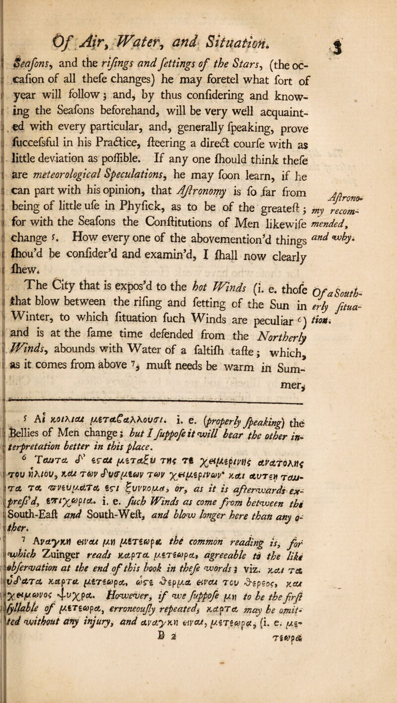 Seafons, and the rifings and fettings of the Stars, (the oc- •J cafion of all thefe changes) he may foretel what fort of > year will follow $ and, by thus confidering and know- ing the Seafons beforehand, will be very well acquaint- j ed with every particular, and, generally fpeaking, prove ] fuccefsful in his Practice, fleering a diredt courfe with as I little deviation as poflible. If any one fhould think thefe are meteorological Speculations, he may foon learn, if he g can part with his opinion, that Aflronomy is fo .far from An 1 being of little ufe in Phyfick, as to be of the greateft> wj; re2mZ 1 for with the Seafons the Conflitutions of Men likewife mended, 3 Change U How every one of the abovemention’d things and i| fhou’d be confider’d and examin’d, I fhall now clearly j fhew* * : . j *. » The City that is expos’d to the hot Winds (i. e. thofe OfaSouth- i that blow between the rifing and fetting of the Sun in erly fitua- I Winter, to which fituation fuch Winds are peculiar * I * * * * 6 7) tion. and is at the fame time defended from the Northerly Winds, abounds with Water of a faltifh tafte; which, 11 as it comes from above ^ muft needs be warm in Sum¬ mer* y A< MIKIOJ. [MTctgcthhovtn. 1. e. {properly /peaking) the I bellies of Men change; hut I fuppofe it will bear the other in* I terfretation better in this place. 6 TatJTcL T eraf iMTctiu th* rt av&toMs ' 70U WA/Ot/, KCU T&v PvcrpLiUV T60V it At AV7ZYI TOJJ- Wet ret armJy.dTA €r/ Buvvoua, or, as it is afterwards ex~ iprefs'd, ITtyjopta.. J, e. fuch Winds as come from between the 1 South-Eaft and South-Weft, and blow longer here than any o~ \ther. 7 AVetyM eiveu (JW ytnufd the common reading is, for 1 which Zuinger reads it Apr a yzrecopA, agreeable tot the like obfervation at the end of this book in thefe words ; viz. jtctt ret VcPctTA KApTA fJLlrieopctt COSTi &ip(J.A CriVCU TGV KOU yeipcovof^XP*' However, if we fippofe to be the frfi fyllable of ytTicopA, erroneoufly repeated, ha^ta may be omit- ted ^without any injury, and ay Ayna wad, yArsapa, (i. e. yi~ ® 2 72*>p&