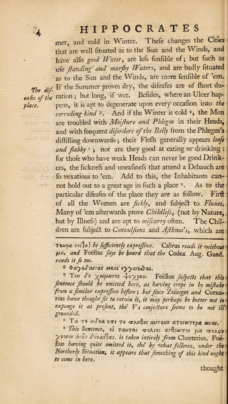 mer, and cold in Winter. Thefe changes the Cities? that are well fituated as to the Sun and the Winds, and have alfo good Water, are lefs fenfible of; but fuch as ufe flanding and marjhy Waters, and are badly fituated as to the Sun and the Winds, are more fenfible of ’em. The dif- the Summer proves dry, the difeafes are of fhort du- eafes [file ration ; but long, if wet. Befides, where an Ulcer hap- place, pens, it is apt to degenerate upon every occafion into the corroding kind 8. And if the Winter is cold 9, the Men are troubled with Moifture and Phleg?n in their Heads, and with frequent diforders of the Belly from the Phlegm’s diftilling downwards; their Flefh generally appears loofe and flabby 1 j nor are they good at eating or drinking : for thofe who have weak Heads can never be good Drink¬ ers, the ficknefs and uneafinefs that attend a Debauch are fo vexatious to ’em. Add to this, the Inhabitants can¬ not hold out to a great age in fuch a place z. As to the particular difeafes of the place they are as follow r Firft of all the Women are fickly, and fubjedt to Fluxes. Many of ’em afterwards prove Childlefs5 (not by Nature, but by Illnefs) and are apt to mifcarry often. The Chil¬ dren are fubjedt to Convulflons and Aflhmadsy which are Ttapet ml a) be fufficiently exprejfeve. Calvus reacts it without and Foefius fays be beard that the Codex Aug. Guad. reads it fo too. 8 QetyeJouvaf etao? iyyivi&eu* 9 Tov ‘y&pcovos fvyjou. Foefius fufpeBs that this fentence Jhould be omitted here, as having crept in by miflake from a fimilar exprefeion before; but fence Zuinger and Coma- rius have thought fet to retain it, it may perhaps be better not to expunge it at prefent, thd F'$ conjecture feems to be not ill grounded. 1 To. eidict ion to ‘O-a.hQo? cwnav ctrovuTZpa mcu. This Sentence, oi tcluthg asoKtos ctvQpcoorot mroKuv ypovov fit Tv J'vvtxfcti. is taken intirely from Charterius, Foe- fius having quite omitted it, thd by what follows, under the Northerly Situation, it appears that fomething of this kind ought to come in here. thought