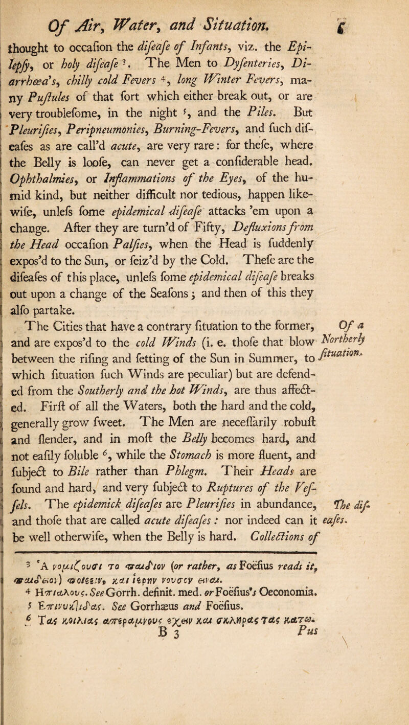 thought to occafion the difeafe of Infants, viz. the Epi- Jepfy, or holy difeafe 3. The Men to Dyfenteries, Di¬ arrhoea'Sy chilly cold Fevers 4 5, long Winter Fevers, ma¬ ny Pufules of that fort which either break out, or are very troubiefome, in the night and the Piles. But PleurifieSy Peripneumonics, Burning-Fevers, and fuch dif- eafes as are call’d acute, are very rare: for thefe, where the Belly is loofe, can never get a confiderable head, OphthalmieSy or Inf animations of the Eyes, of the hu¬ mid kind, but neither difficult nor tedious, happen like- wife, unlefs fome epidemical difeafe attacks ’em upon a change. After they are turn’d of Fifty, Defluxions from the Head occafion Palfies, when the Head is fuddenly expos’d to the Sun, or feiz’d by the Cold. Thefe are the difeafes of this place, unlefs fome epidemical difeafe breaks out upon a change of the Seafons j and then of this they alfo partake. The Cities that have a contrary fitu'ation to the former. Of a and are expos’d to the cold Winds (i. e. thofe that blow Northerly between the rifing and fetting of the Sun in Summer, to which fituation fuch Winds are peculiar) but are defend¬ ed from the Southerly and the hot Winds, are thus affect¬ ed. Firff of all the Waters, both the hard and the cold, generally grow fweet. The Men are necefiarily rebuff and (lender, and in moft the Belly becomes hard, and not eafdy foluble 6, while the Stomach is more fluent, and fubjedt to Bile rather than Phlegm. Their Heads are found and hard, and very fubjeCt to Ruptures of the Vef fels. The epidemick difeafes are Pleurifies in abundance. The difl and thofe that are called acute difeafes : nor indeed can it cafes. be well otherwife, when the Belly is hard. Collettions of 3 *A pouf ova i to ‘zrauJ'iQV {or rather, as Foeflus reads it9 wcuotrioi) ‘Boizvvt za/tiptiv vovaev encu. 4 H'7ricL\ovo.SeeGoTrb.. definit. med. or Foeflus*j Oeconomia, 5 ^TriPvdjid-cLs. See Gorrhsus and Foeflus. p Tetf KOthl&S <t'7TifCty.VQV0 exw W B 3
