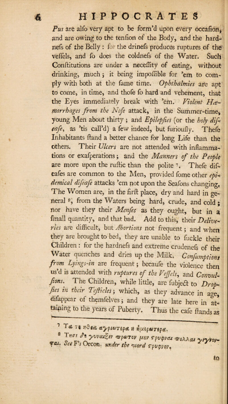 Pus are alfo very apt to be form’d upon every occafion, and are owing to the tenfion of the Body, and the hard- nefs of the Belly : for the drinefs produces ruptures of the veflels, and fo does the coldnefs of the Water. Such Constitutions are under a neceffity of eating, without drinking, much; it being impoflible for ’em to com¬ ply with both at the fame time. Ophthalmies are apt to come, in time, and thofe fo hard and vehement, that the Eyes immediately break with ’em. Violent He¬ morrhages from the Nofe attack, in the Summer-time, young Men about thirty ; and Epilepfies (or the holy dif- eafe, as ’tis call’d) a few indeed, but furioufly. Thefe Inhabitants hand a better chance for long Life than the others. Their Ulcers are not attended with inflamma¬ tions or exafperations; and the Manners of the People are more upon the ruftic than the polite *h Thefe dif- eafes are common to the Men, provided fome other epi¬ demical difeafe attacks ’em not upon the Seafons changing. The Women are, in the firfl: place, dry and hard in ge¬ neral 8, from the Waters being hard, crude, and cold ; nor have they their Menfes as they ought, but in a fmall quantity, and that bad. Add to this, their Delive¬ ries are difficult, but Abortions not frequent; and when they are brought to bed, they are unable to Suckle their Children : for the hardnefs and extreme crudenefs of the Water quenches and dries up the Milk. Confumptions from Lyings-in are frequent; becaufe the violence then us’d is attended with ruptures of the VeJJels, and Convul- ftons. The Children, while little, are fubjea to Drop- fies in their Tefticles ; which, as they advance in age, disappear of themfelves; and they are late here in at¬ taining to the years of Puberty. Thus the cafe ftands as 1 To, 7 % Jf-Sges etypWTipet jj $[J.zpaTtp<£, 8 Tyi<rt chi yvvcu^tv 'srparcv pzv ?pv<pvcu feu* See t-s Oecon. under the word rpupi'oya aeoKhaj y/yyoy~ to