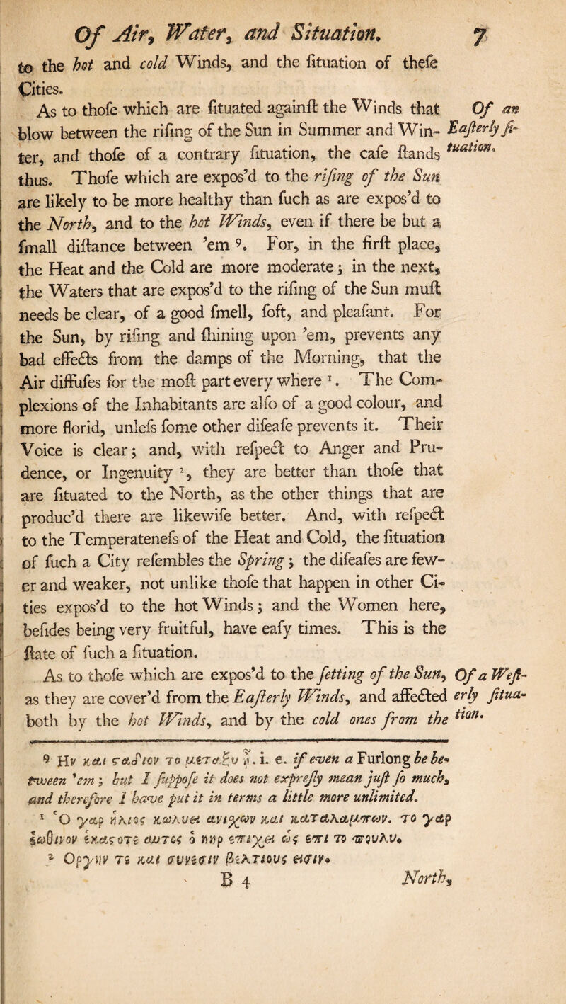 to the hot and cold Winds, and the fituation of thefe Cities. As to thofe which are fituated againfl the Winds that Of an blow between the riling of the Sun in Summer and Win- Eafterlyfi- ter, and thofe of a contrary fituation, the cafe Hands tuatmn' thus. Thofe which are expos’d to the rifing of the Sun are likely to be more healthy than fuch as are expos’d to : the North, and to the hot Winds, even if there be but a I fmall diftance between ’em 9. For, in the firft place, I the Heat and the Cold are more moderate; in the next, the Waters that are expos’d to the rifing of the Sun muft j needs be clear, of a good fmell, foft, and pleafant. For ; the Sun, by rifing and {Lining upon ’em, prevents any j bad effects from the damps of the Morning, that the I Air diffufes for the moft part every where * 1. The Com- plexions of the Inhabitants are alfo of a good colour, and i more florid, unlefs fome other difeafe prevents it. Their ! Voice is clear; and, with refpect to Anger and Pru¬ dence, or Ingenuity % they are better than thofe that i are fituated to the North, as the other things that are i produc’d there are likewife better. And, with refpedt j to the Temperatenefs of the Heat and Cold, the fituation of fuch a City refembles the Spring; the difeafes are few- I er and weaker, not unlike thofe that happen in other Ci» i ties expos’d to the hot Winds; and the Women here, befides being very fruitful, have eafy times. This is the tj Hate of fuch a fituation. As to thofe which are expos’d to the fetting of the Sun, Of a Wejt- as they are cover’d from the Eajierly Winds, and affe&ed erly fitua-- both by the hot Winds, and by the cold ones from the tm* 9 Hv Kctt r&JW to </.STefPv . i. e. if even a Furlong he be¬ tween 'em ; hut 1 fuppofe it does not exprefy mean juft fo much% md therefore 1 have put it in terms a little more unlimited. 1 'O yap nkto? x.coAvet avi^cov x,cit K.ctrAAct[j.frcov. to yap iaQtVOV ewTOO 0 2W£%ei cof iwl TO <UQUhV* z Opyijv ts Kelt ervyetfit' &,ATtou$ &<rtv* B 4 Norths