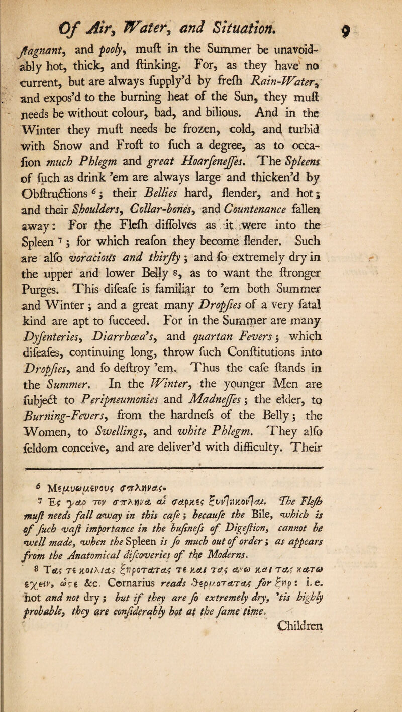 Jfagnant, and pooly> muft in the Summer be unavoid¬ ably hot, thick, and (linking. For, as they have no current, but are always fupply’d by frefh Rain-Water, and expos’d to the burning heat of the Sun, they muft needs be without colour, bad, and bilious. And in the Winter they muft needs be frozen, cold, and turbid with Snow and Froft to fuch a degree, as to occa- fion much Phlegm and great Hoarfeneffes. The Spleens of fuch as drink ’em are always large and thicken’d by Obftrutftions 6; their Bellies hard, (lender, and hot 5 and their Shoulderi. Collar-bones, and Countenance fallen away: For the Flefti diflblves as it were into the Spleen 7 8; for which reafon they become (lender. Such are alfo voracious and thirjly ; and fo extremely dry in the upper and lower Belly s, as to want the ftronger Purges. This difeafe is familiar to ’em both Summer and Winter ; and a great many Dropfies of a very fatal kind are apt to fucceed. For in the Summer are many Dyfenteries, Diarrhoea’s, and quartan Fevers \ which difeafes, continuing long, throw fuch Conftitutions into Dropfies, and fo deftroy ’em. Thus the cafe (lands in the Summer, In the Winter, the younger Men are fubjedl to Peripneumonies and Madnejfes; the elder, to Burning-Fevers, from the hardnefs of the Belly 3 the Women, to Swellings, and white Phlegm. They alfo feldom conceive, and are deliver’d with difficulty. Their 6 'htt[Avo[/.6vov$ arrMwac* 7 E* ytto tvv a) pvv]tiKovja/. Fhe Tlefh muft needs fall away in this cafe 5 hecaufe the Bile, which is of fuch vaf importance in the bufnefs of Digefion, cannot be well made, when /£* Spleen is fo much out of order; as appears from the Anatomical difcoveries of the Moderns. 8 Tflif T« HOlhtdL<; P,VpOTATcL$ T€ K,(tl Td.f Kdll TcLt HCOTCO tyetv, dci Sec. Cornarius reads d-epuora,TO^ forpyip: i.e. hot and not dry ; but if they are fo extremely dry, 'tis highly probable, they are amfiderably hot at the fame time. Children