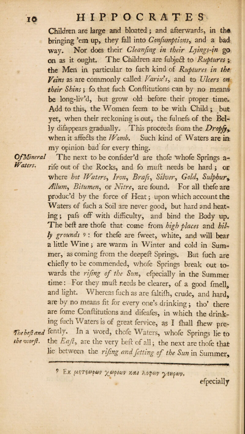 Children are large and bloated; and afterwards, in th® bringing ’em up, they fall into Consumptions^ and a bad way. Nor does their Cleanftng in their Lyings-in go on as it ought. The Children are fubjedt to Ruptures; the Men in particular to fuch kind of Ruptures in the Veins as are commonly called Varix’s, and to Ulcers on their Shins; fo that fuch Confutations can by no means be long-liv’d, but grow old before their proper time. Add to this, the Women feem to be with Child ; but yet, when their reckoning is out, the fulnefs of the Bel¬ ly difappears gradually. This proceeds from the Dropfyy when it afFedfs the Womb. Such kind of Waters are in my opinion bad for every thing. Of Mineral The next to be confider’d are thofe whofe Springs a- Waters. rjfe out of the Rocks, and fo muff needs be hard; or where hot Waters, Iron, Brafs, Silver, Gold, Sulphur9 Allum, Bitumen, or Nitre, are found. For all thefe are produc’d by the force of Heat; upon which account the Waters of fuch a Soil are never good, but hard and heat¬ ing; pafs off with difficulty, and bind the Body up. The beft are thofe that come from high places and hil¬ ly grounds 9 : for thefe are fweet, white, and will bear a little Wine; are warm in Winter and cold in Sum¬ mer, as coming from the deepeft Springs. But fuch are chiefly to be commended, whofe Springs break out to¬ wards the rifing of the Sun, efpecially in the Summer time: For they muff needs be clearer, of a good fmell, and light. Whereas fuch as are faltifh, crude, and hard, are by no means fit for every one’s drinking; tho’ there are fome Conftitutions and difeafes, in which the drink¬ ing fuch Waters is of great fervice, as I fhall fhew pre- Thebefiand fently. In a word, thofe Waters, whofe Springs lie to the nuorjl. the Eajl, are the very heft of all; the next are thofe that lie between the rifing andfettmg of the Sun in Summer, 9 Ek ptTWfCOV yjuptcov v^l yfHpVp. efpecially
