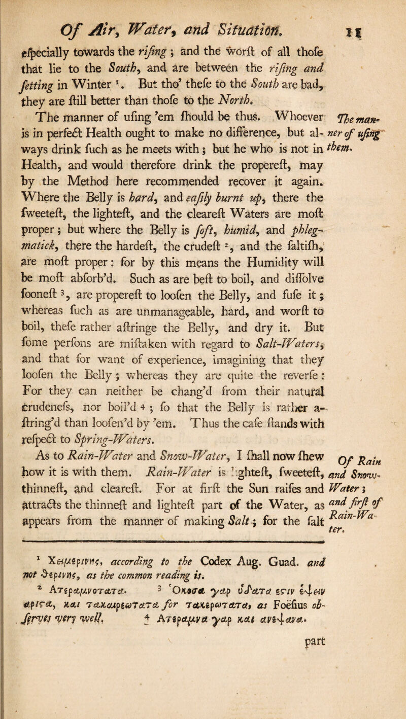 / 4 Of Air, Water, and Situation, n cfpecially towards the riftng ; and the word of all thofe that lie to the South, and are between the riftng and Jetting in Winter 1. But tho’ thefe to the South are bad, they are ftill better than thofe to the North. The manner of ufing ’em fhould be thus. Whoever %eman- is in perfect Health ought to make no difference, but al- ner of ufing ways drink fuch as he meets with; but he who is not in them* Health, and would therefore drink the propereft, may by the Method here recommended recover it again. Where the Belly is hard, and eafly burnt up, there the fweeteft, the lighted, and the cleared: Waters are mod proper; but where the Belly is foft, humid, and phleg¬ matic k, there the harded, the cruded 2, and the faltifh, are mod proper: for by this means the Humidity will be mod abforb’d. Such as are bed to boil, and diffolve fooned 3, are propered to loofen the Belly, and fufe it ; whereas fuch as are unmanageable, hard, and word to boil, thefe rather adringe the Belly, and dry it. But fome perfons are midaken with regard to Salt-Waters, and that for want of experience, imagining that they loofen the Belly ; whereas they are quite the reverfe : For they can neither be chang’d from their natural crudenefs, nor boil’d 4 ; fo that the Belly is rather a- dring’d than loofen’d by ’em. Thus the cafe dands with refpedf to Spring-Waters. As to Rain-Water and Snow-Water, I (hall now fhew qj? Rain how it is with them. Rain-Water is lighted, fweeted, and Sn<wu~ thinned, and cleared. For at fird the Sun raifes and Water; attradls the thinned and lighted part of the Water, as and firfl of appears from the manner of making Salt -, for the fait ^a*n' t£f t 1 Xeif/.tpnwt, according to the Codex Aug. Guad. and not Sipivtic, as the common reading if. 2 Argpsfc^t/oTfltTct. 3 'Oko<T4, yap vPara z?iv 14&V tfp/rct, %ai TcutcupiuTetTa for tcMzpa7arca> as Foefius cb- ferves wry welL j- ATZpapva yap kcu cei's4«U'*» part