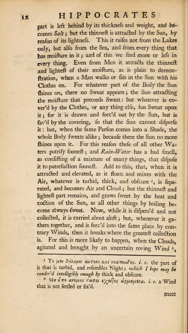 part is left behind by its thicknefs and weight, and be¬ comes Salt; but the thinneft is attracted by the Sun, by reafon of its lightnefs. This it raifes not from the Lakes only, but alfo from the Sea, and from every thing that has moifture in it; and of this we find more or lefs in every thing. Even from Men it attracts the thinneft and lighteft of their moifture, as is plain to demon- ftration, when a Man walks or fits in the Sun with his Clothes on. For whatever part of the Body the Sun £hines on, there no Sweat appears; the Sun attracting the moifture that proceeds Sweat: but whatever is co¬ ver’d by the Clothes, or any thing elfe, has Sweat upon it; for it is drawn and forc’d out by the Sun, but is fav’d by the covering, fo that the Sun cannot difperfe it: but, when the fame Perfon comes into a Shade, the whole Body fweats alike; becaufe there the Sun no more fhines upon it. For this reafon thefe of all other Wa¬ ters putrify fooneft; and Rain-Water has a bad fmell, as confifting of a mixture of many things, that difpofe it to putrefaction fooneft. Add to this, that, when it is attracted and elevated, as it floats and mixes with the Air, whatever is turbid, thick, and obfcure *, is fepa- rated, and becomes Air and Cloud ; but the thinneft and lighteft part remains, and grows fweet by the heat and coCtion of the Sun, as all other things by boiling be¬ come always fweet. Now, while it is difpers’d and not collected, it is carried about aloft; but, whenever it ga¬ thers together, and is forc’d into the fame place by con¬ trary Winds, then it breaks where the greateft collection is. For this is more likely to happen, when the Clouds, agitated and brought by an uncertain roving Wind 6, s To n*v 3-oxepor tWTzov,Kcu vvx,7t&S'c$. i. e. the part of it that is turbid, and refembles Night; which I hope may be render'd intelligibly enough by thick and obfcure. 6 Mm uVo ttvipov rciaiv i. e. a Wind that is not fettled or fix’d. meet