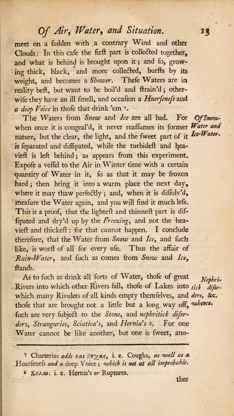 Of Air, Water, and Situation. 13 meet on a fudden with a contrary Wind and other Clouds: In this cafe the firft part is collected together, and what is behind is brought upon it; and fo, grow¬ ing thick, black, and more colle&ed, burfts by its weight, and becomes a Shower. Thefe Waters are in reality bed:, but want to be boil’d and drain’d; other- wife they have an ill fmell, and occafion a Hocirfenefs and a deep Voice in thofe that drink ’em 7. The Waters from Snow and Ice are all bad. For OfSm<w~ when once it is congeal’d, it never reaffumes its former W2ter af*d nature, but the clear, the light, and the fweet part of it dce-Water. is feparated and diflipated, while the turbideft and hea- vieft is left behind; as appears from this experiments Expofe a veffel to the Air in Winter time with a certain quantity of Water in it, fo as that it may be frozen hard; then bring it into a warm place the next day, where it may thaw perfe&ly ; and, when it is difiblv’d, meafure the Water again, and you will find it much lefs. This is a proof, that the lighted: and thinned: part is dif- fipated and dry’d up by the Freezings and not the hea- viefl and thickefl: for that cannot happen. I conclude therefore, that the Water from Snow and Ice, and fuch like, is word: of all for every ufe. Thus the affair of Rain-Water, and fuch as comes from Snow and Ice7 Hands. As to fuch as drink all forts of Water, thofe of great jfep^ Rivers into which other Rivers fall, thofe of Lakes into tick difir- which many Rivulets of all kinds empty themfelves, and ders, See. thofe that are brought not a little but a long way off, whence* fuch are very fubjedt to the Stone, and nephritick difor- ders. Stranguries, Sciatica's, and Hernia's 8. For one Water cannot be like another, but one is fweet, ano- 7 Charterius adds &&1 i. e. Coughs, as ‘well as a Hoarfenefs and a deep Voice; <vohich is not at all improbable. s KtfAcu. i. e. Hernia’s or Ruptures, ther