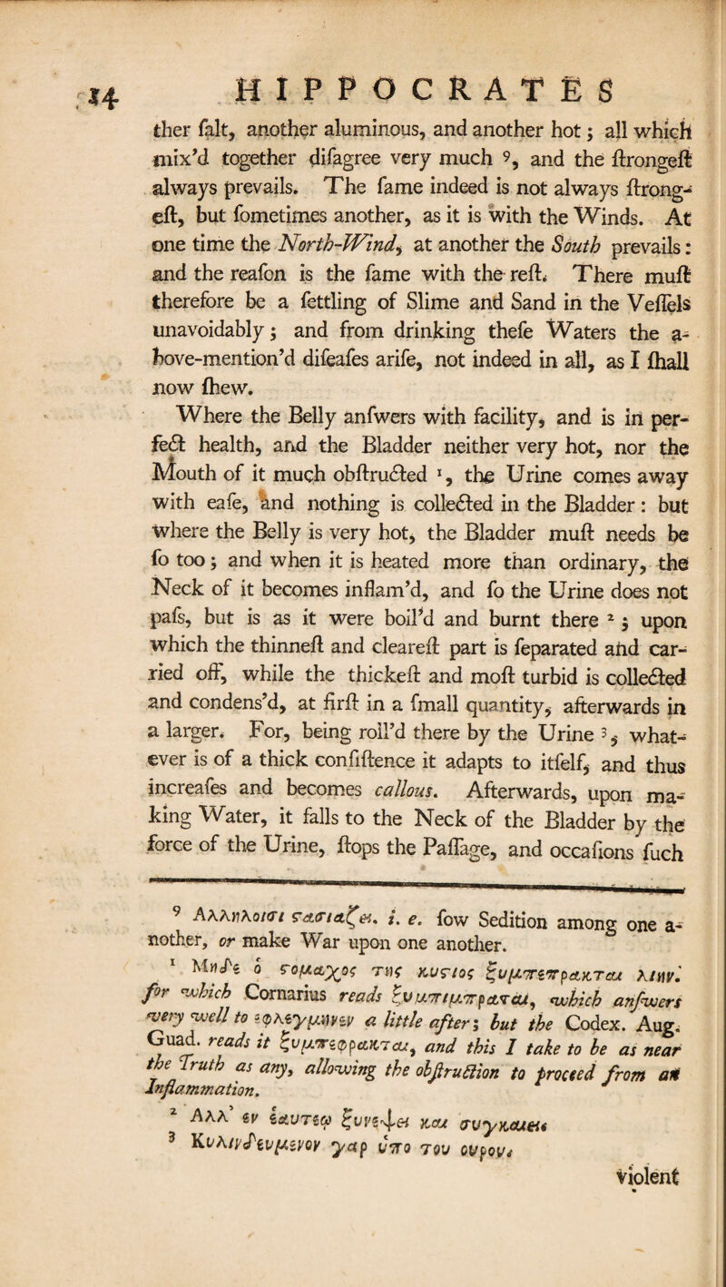 ther fait, another aluminous, and another hot; all which mix’d together difagree very much 9, and the ftrongeft always prevails. The fame indeed is not always ftrong- eft, but fometimes another, as it is with the Winds. At one time the North-Wind, at another the South prevails: and the reafon is the fame with the reft* There muft therefore be a fettling of Slime and Sand in the Veflels unavoidably ; and from drinking thefe Waters the 3- hove-mention’d difeafes arife, not indeed in all, as I {hall now {hew. Where the Belly anfwers with facility, and is in per¬ fect health, and the Bladder neither very hot, nor the Mouth of it much obftru&ed 1, the Urine comes away with eafe, and nothing is colledfed in the Bladder: but where the Belly is very hot, the Bladder muft needs be fo too; and when it is heated more than ordinary, the Neck of it becomes inflam’d, and fo the Urine does not pafs, but is as it were boil’d and burnt there 2$ upon which the thinneft and cleared: part is feparated and car¬ ried off, while the thickeft and moft turbid is collected and condens’d, at firft in a fmall quantity, afterwards in a larger. For, being roll’d there by the Urine 3, what¬ ever is of a thick confidence it adapts to itfelf, and thus increafes and becomes callous. Afterwards, upon ma¬ king Water, it falls to the Neck of the Bladder by the force of the Urine, flops the Paflage, and occafions fuch 9 A\K)i\okti L e. fow Sedition among one nother, or make War upon one another. Miicfs 0 g'ofxa^oo me kofio; ^viUTTixpAKTcu for which Cornarius reads 0v.u7rifs.7rp area, which anfwers wry well to zQKiytsww a little after; but the Codex. Aug. Guad. reads it giJy.'rz'ppaKTcu, and this 1 take to be as near the Truth as any, allowing the obfiruElion to proceed from an Inflammation. * Ahh <&V iAVTiCt) }{,cu wyKcuei* 3 KvAj^Iivy.ii/Qy yap Coro tov ovpovi violent