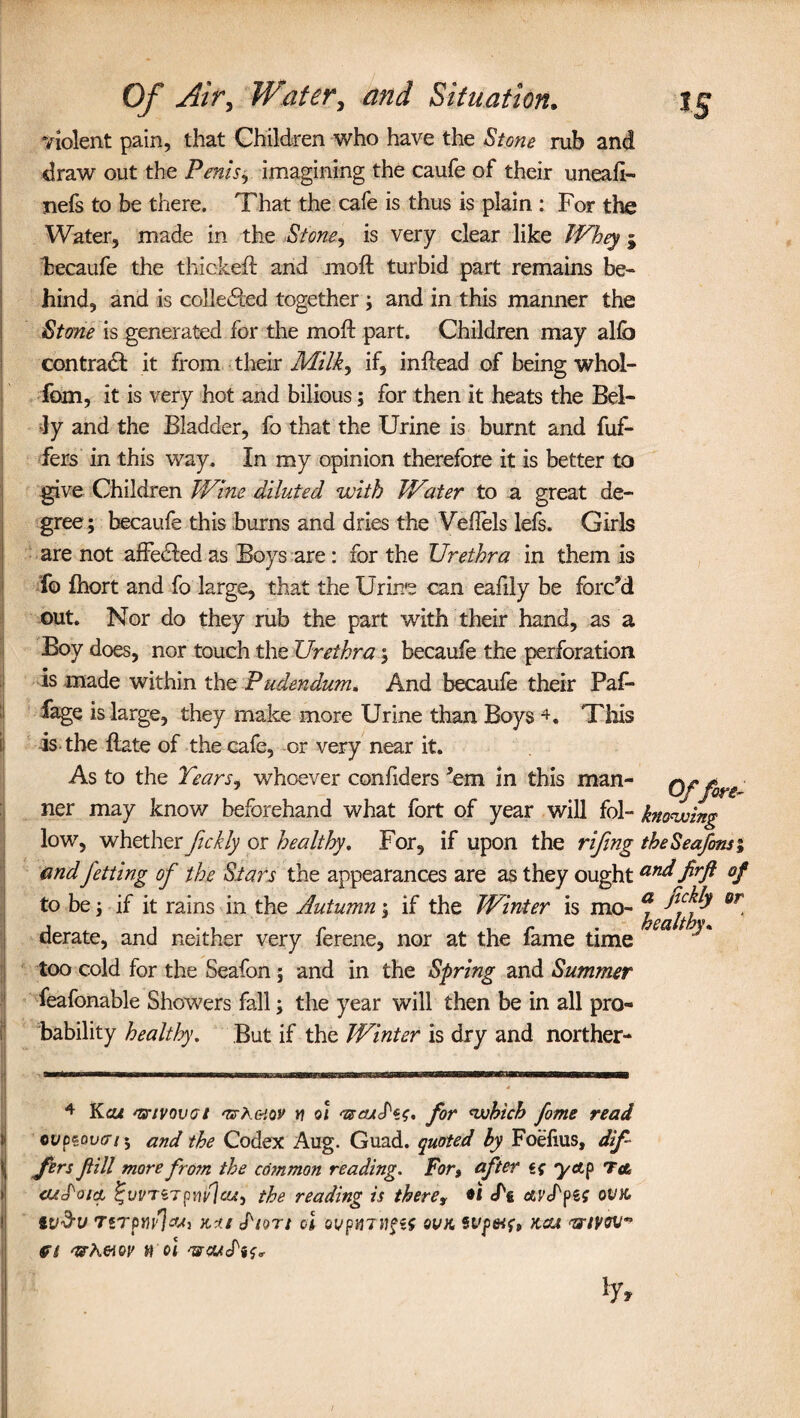 violent pain, that Children who have the Stone rub and draw out the Penis, imagining the caufe of their unead- nefs to be there. That the cafe is thus is plain : For the Water, made in the Stone, is very clear like Whey ; becaufe the thicked and moft turbid part remains be¬ hind, and is colle&ed together ; and in this manner the Stone is generated for the molt part. Children may alfa contract it from their Milk, if, in dead of being whol- fom, it is very hot and bilious; for then it heats the Bel¬ ly and the Bladder, fo that the Urine is burnt and dif¬ fers in this way. In my opinion therefore it is better to give Children Wine diluted with Water to a great de¬ gree ; becaufe this burns and dries the Vefiels lefs. Girls are not affedledas Boys are: for the Urethra in them is fo fhort and fo large, that the Urine can eafily be forc’d out. Nor do they rub the part with their hand, as a Boy does, nor touch the Urethra; becaufe the perforation is made within the Pudendum. And becaufe their Paf- fage is large, they make more Urine than Boys 4, This ij is the date of the cafe, or very near it. As to the Tears- whoever confiders ’em in this man- Offore- ner may know beforehand what fort of year will fol- knowing low, whether jickly or healthy. For, if upon the rifing theSeafons; and fetting of the Stars the appearances are as they ought and firft of to be j if it rains in the Autumn; if the Winter is mo- f 07 derate, and neither very ferene, nor at the fame time too cold for the Seafon 5 and in the Spring and Summer feafonable Showers fall; the year will then be in all pro¬ bability healthy. But if the Winter is dry and norther- 4 Kcu ns-ivovot 'UhfriQV n 01 <-®cuS'*s. for which fame read 1 tvpzovcrs 5 and the Codex Aug. Guad. quoted by Foefius, dif¬ fers fill morefro?n the co?nmon reading. For, after yap To, aiS'oia %vvvupnv]cu, the reading is there, *i cfg aiApiS ovk I tV&U TiTpYivIcUj KU (f/9T/ ol 0VptiTH§t$ CVK SVp&lf, KCU <TIlVQVn ft whmv 9 ol 'vcuJ'is*