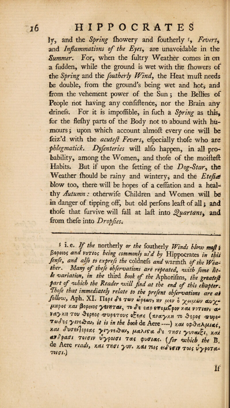 Iy, and the Spring fhowery and foutherly Fevers, and Inflammations of the Eyes, are unavoidable in the Summer. For, when the fultry Weather comes in on a fudden, while the ground is wet with the fhowers of the Spring and the foutherly Wind, the Heat muft needs be double, from the ground’s being wet and hot* and from the vehement power of the Sun; the Bellies of People not having any confidence, nor the Brain any drinefs. For it is impoflible, in fuch a Spring as this, for the flefhy parts of the Body not to abound with hu¬ mours ; upon which account almod every one will be feiz’d with the acuteft Fevers, efpecially thofe who are phlegmatick. Dyfenteries will alfo happen, in all pro¬ bability, among the Women, and thofe of the molded Habits* But if upon the fetting of the Dog-Star, the Weather ftiould be rainy and wintery, and the Etefla blow too, there will be hopes of a ceffation and a heal¬ thy Autumn: otherwife Children and Women will be in danger of tipping off, but old perlons lead of all; and thofe that furvive will fall at lad into Quartans, and from thefe into Dropfles. 5 he. If the northerly or the foutherly Winds blow mofti pop&o$ and voTtot being commonly usd by Hippocrates in this fenfe, and alfo to exprefs the coldnefs and warmth of the Wea¬ ther. Many of thefe obfernations are repeated, with fome tit¬ le variation, in the third book of the Aphorifms, the greateft fart of which the Reader will find at the end of this chapters Ahofe that immediately relate to the prefent obfervations are at follow, Aph. XL Uept twv upzuv, yy o yjeiuuv Avyy ftwpof aas (iop&Qc yivUTat, to cTg zap i'Tcf/.CpQv xeu vortovi ct- VctyM) tow ^spso? mrvpirovt o(*va.yx.n to depot arvpi* taAs ym&cuy it is in the book de Aere—) kou opdci\put X.CU J'unvlipi&s yiyvi&cu, ^aKira. <Pe t»<r/ yweu^L kcu rtrfpcttf/ rotffiv vypoiei tat <pv<r/at. {for which the B de Aere reads, kat rturt yvv. kas tw* eilunv toi< vypora^ 7V/0-/.) * * if