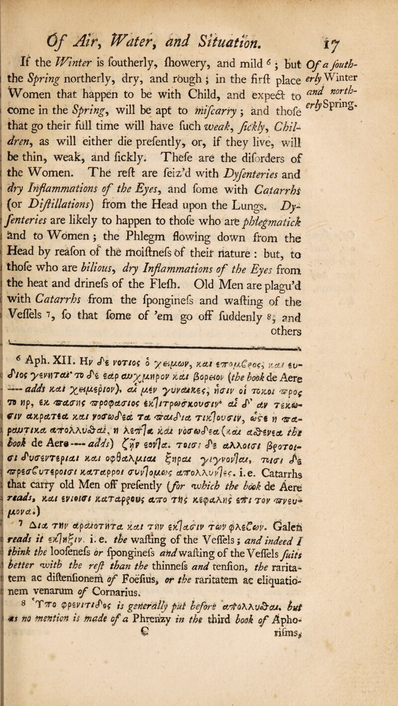 If the Winter is foutherly, fhowery, and mild 6 7 8 ; but Of a J'outh- \ the Spring northerly, dry, and rough ; in the fir ft place erb Winter i Women that happen to be with Child, and expedf to an* norf:~ \ come in the Spring, will be apt to mifcarry ; and thofe that go their fall time will have fuch weak, feckly, Chil¬ dren ^ as will either die prefently, or, if they live, will 1 be thin, weak, and fickly. Thefe are the diforders of i the Women. The reft are feiz’d with Dyfenteries and j dry Inflammations of the Eyes, and fome with Catarrhs ) (or Diftillations) from the Head upon the Lungs. Dy~ \ fenteries are likely to happen to thofe who are phiegmaiick j and to Women; the Phlegm flowing down from the » Head by reafon of the moiftnefs of their nature : but, to ] thofe who are bilious, dry Inflammations of the Eyes from i the heat and drinefs of the Flefh. Old Men are plagu’d i. with Catarrhs from the fponginefs and wafting of the . Veflels 7, f0 that fome of ’em go off fuddenly s, and others 6 Aph. XII. Hj/ /g vot/of o yeifxeov, x&t toroa-gpos? \wj tv- S'/OS yzvwTcu* to zap auyjj.v\pov xat fiop&op [the book He. Aere i —adds nets X&itxsplov)' jgiv yuvduxz^ yktsv oi tokos ^po( to up, ex. nsracrnf <zrpo<pct<rso{ zxltTpMinLovviv* cu cE ctv Textu- i eriv axpcLTict xai yoctodzei to. as-audia Tixloveiy^ Jrg y) mra- a pasjjiXA mroKKv&ai, « kz<r\a vo<Tto<Iza{i(cu a&zvta the i book de Aera — adds) eovjct, touts £i ahhotvi fyoroi- ; Cl ^vczvTzpsat xat o<p§a\y.teu ^upcu yiyvovla*, tw/ fz 1 'BpecCvTipoKrt xetTappot crvfloyLBs eurokwlltt, i.e. Catarrhs i that carry old Men off prefently {for nvhich the book de Aere i reads, xai evseiet xardpfo&{ et'To rti$ Kiepaknb stti tqv assvzv^ | fj.ovcf.il) 7 &toi Ttiv etpajoTtira. xai tdv zxlaaiv tuv <p\zCav. Galeis j reads it i. e. the wafting of the Veflels; and indeed I ;! think the loofenefs or fponginefs and wafting of theVeffels fuits I better nvith the ref than the thinnefs and tenfions the rarita- j tem ac diftenfionem of Foefiuss or the raritatem ac eliquatib- J nem venarum of Cornarius. 8 Tto vpzvniS'os is generally put before adto\Ku&cu. but t ** no mention is made of a Phrerizy in the third book of Apho- € nfms*(