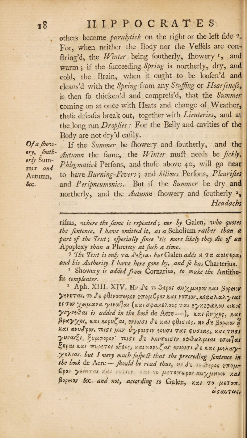 -i 8 HIPPOCRATES others become paralytick on the right or the left fide-9, For, when neither the Body nor the Veflels are con- ftring’d, the Winter being foutherly, fhowery * 1, and warm; if the fucceeding Spring is northerly, dry, and. cold, the Brain, when it ought to be loofen’d and cleans’d with the Spring from any Stiffing or Hoarfenefs, is then fo thicken’d and comprefs’d, that the Summer coming on at once with Heats and change of Weather, thefe difeafes break out, together with Lienteries, and at the long run Dropfies: For the Belly and cavities of the Body are not dry’d eafily. Ofajhovu- If the Summer be fhowery and foutherly, and the ery, fouth- jutumn the fame, the Winter muff needs be Jickly, jner^W Fhlegmatick Perfons, and thofe above 40, will go near Autumn, t0 have Burning-Fevers; and bilious Perfons, Pleurijies <&c„ and Peripneumonies. But if the Summer be dry and northerly, and the Autumn fhowery and foutherly Headachs rifms, where the fame is repeated; nor by Galen, who quotes the fentence, 2 have omitted it, as a Scholium rather than a fart of the Textefpecially fince *tis more likely they die of an Apoplexy than a Phrenzy at fitch a time. 9 The Text is only tcl but Galen adds hi tet ctpiTfpdt and his Authority I have here gone by, and fo has Charterius. 1 Showery is added from Comarius, to make the Antithe- fis compleater. 1 Aph. XIII. XIV. lly <Pz to kcli fiopeicv yZVtlTCU, TO cfg $Qtl/07rapoV ZTToffipOV K&l vcticv ,te$ctKcLhyt&t U Toy yjeiiicovcL ytvovjcu (kcu enpcMSAovo tou zyx.iqct^ou eatoi yiyvidcu is added in the book de Aere —), kcu Kitl Pp*>X0/* KCt/KOpV^eU, ZViQKTl Jk KCU fO/Pitf, i)V /g fipp&OV xa.1 etVV<Pf>0V, 75/07 [IZV VypQKTIV ZOVTt TAC 0l/07cfc<, Kelt TYiGl yuva/ti, ^v^tpopoii' 73/07 Jk hotTratatv o$$ethfxtcu eaoy]at %tipcu Kelt irip*Tot o^izc, kcu KopufaS zvtotai d'z kcu y.iKay- yohicu. but I very much fufpe£1 that the preceeding fentence in the book de Aere — Jhould be read thus, m J'z to Aspe? mop- Cpov y&vnrcu kcj eostor .-.at to pc.Tsmeopov ojjyjj.vpov kal fiopeioy &c. and not, according to Galen, kcu to pztott. dxjajJTM^