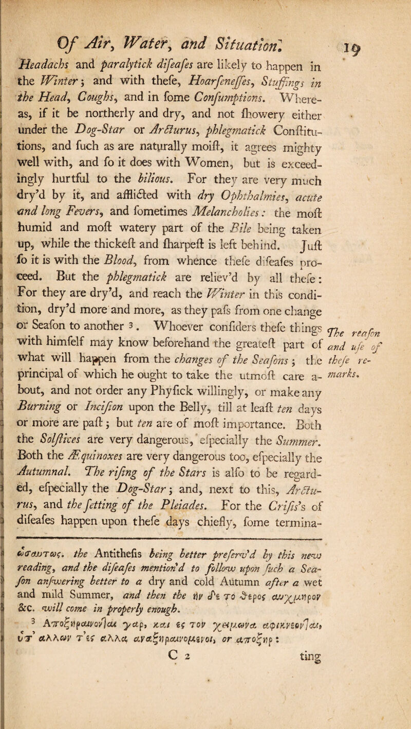 Headachs and paralytick difeafes are likely to happen in the Winter; and with thefe, Hoarfeneffes, Stuffings in the Head, Coughs, and in fome Confumptions. Where¬ as, if it be northerly and dry, and not fhowery either under the Dog-Star or Ar Slums, phlegmatick Conftitu- tions, and fuch as are naturally moift, it agrees mighty well with, and fo it does with Women, but is exceed¬ ingly hurtful to the bilious. For they are very much j dry’d by it, and affli&ed with dry Ophthalmics, acute i and long Fevers, and fometimes Melancholies: the moil: humid and moft watery part of the Bile being taken i up, while the thickeft and fharpeft is left behind. Juft I fo it is with the Bloody from whence thefe difeafes pro- Iceed. But the phlegmatick are reliev'd by all thefe: For they are dry’d, and reach the Winter in this condi¬ tion, dry’d more and more, as they pafs from one change or Seafon to another 3. Whoever confiders thefe things cn r . j, * 1 1 * e* i «* / / P ^ Oj. f i PH J with himielf may know beforehand the greateft part of and ufe of J w^at will happen from the changes of the Seafons ; the thefe re- principal of which he ought to take the utmoft care a- marks. | bout, and not order any Phyfick willingly, or make any Burning or Incifion upon the Belly, till at lead: ten days or more are pad: \ but ten are of moft importance. Both the Soljlices are very dangerous, efp'ecially the Summer. Both the Mquinoxes are very dangerous too, efpecially the Autumnal. The rifing of the Stars is alfo to be regard¬ ed, efpecially the Dog-Star; and, next to this, ArSlu¬ ms, and the jetting of the Pleiades. For the Crifis’s of difeafes happen upon thefe days chiefly, fome termina- do-dLUTcoc. the Antithefis being better preferAd by this new reading, and the difeafes mention d to follow upon fuch a Sea¬ fon anfwering better to a dry and cold Autumn after a wet and mild Summer, and then the fly Az to ^epof cujyyjMpoy Sec. will come in properly enough. 3 Aoro^ilpcai'Q-flcu yetp, x,cc/ if tov yeiftimet citpiKViw'JcUt vt &KKmv t if &Kh<& uva.^vp.cuvofMvoi) or aTro-fvp •. C 2 ting