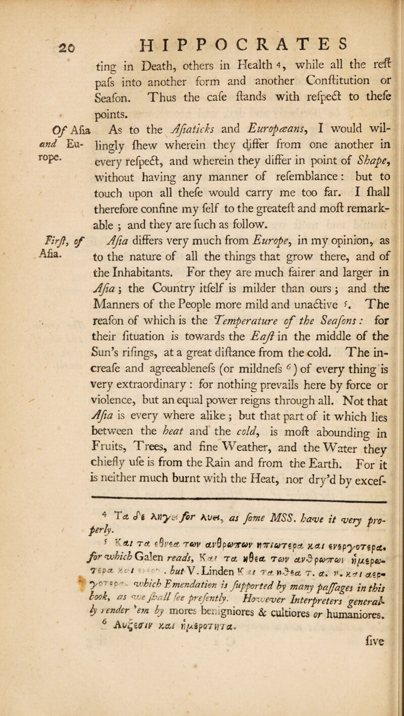 rope Firfi, of Alia. HIPPOCRATES ting in Death, others in Health 4, while all the ref! pafs into another form and another Conftitution or Seafon. Thus the cafe {lands with refpedl to thefe points. Of Afia As to the Afiaticks and Europeans, I would wil- emd Eu- jingly (hew wherein they differ from one another in every refpedt, and wherein they differ in point of Shape, without having any manner of refemblance: but to touch upon all thefe would carry me too far. I fhall therefore confine my felf to the greateft and moft remark¬ able ; and they are fuch as follow. Afia differs very much from Europe, in my opinion, as to the nature of all the things that grow there, and of the Inhabitants. For they are much fairer and larger in Afia; the Country itfelf is milder than ours and the Manners of the People more mild and unadlive *. The reafon of which is the Temperature of the Seafons: for their fituation is towards the Eaji in the middle of the Surds rifings, at a great diffance from the cold. The in- creafe and agreeablenefs (or mildnefs 6) of every thing is very extraordinary : for nothing prevails here by force or violence, but an equal power reigns through all. Not that Afia is every where alike ; but that part of it which lies between the heat and the cold, is moft abounding in Fruits, Trees, and fine Weather, and the Water they chiefly ufe is from the Rain and from the Earth. For it is neither much burnt with the Heat, nor dry’d by excef- 4 My&for Ai/«, as fame MSS. have it very pro¬ perly. s reov a.i'Qp&'Tuv HT/a/repa, n<ti eyzpyoTepa, for which Galen reads, K to. tcoy ctv$p corral YifJLipcc- Tipa He t . butV. Linden ^ ft ret n£«a t. a. r. k*i aep- yorep-e. which Emendation is fupported hy many paffages in this book, as we fhall fee prefently. However Interpreters general¬ ly render'em by mores benigniores & cultiores or humaniores. 6 Atkcu rs^iponyict- five