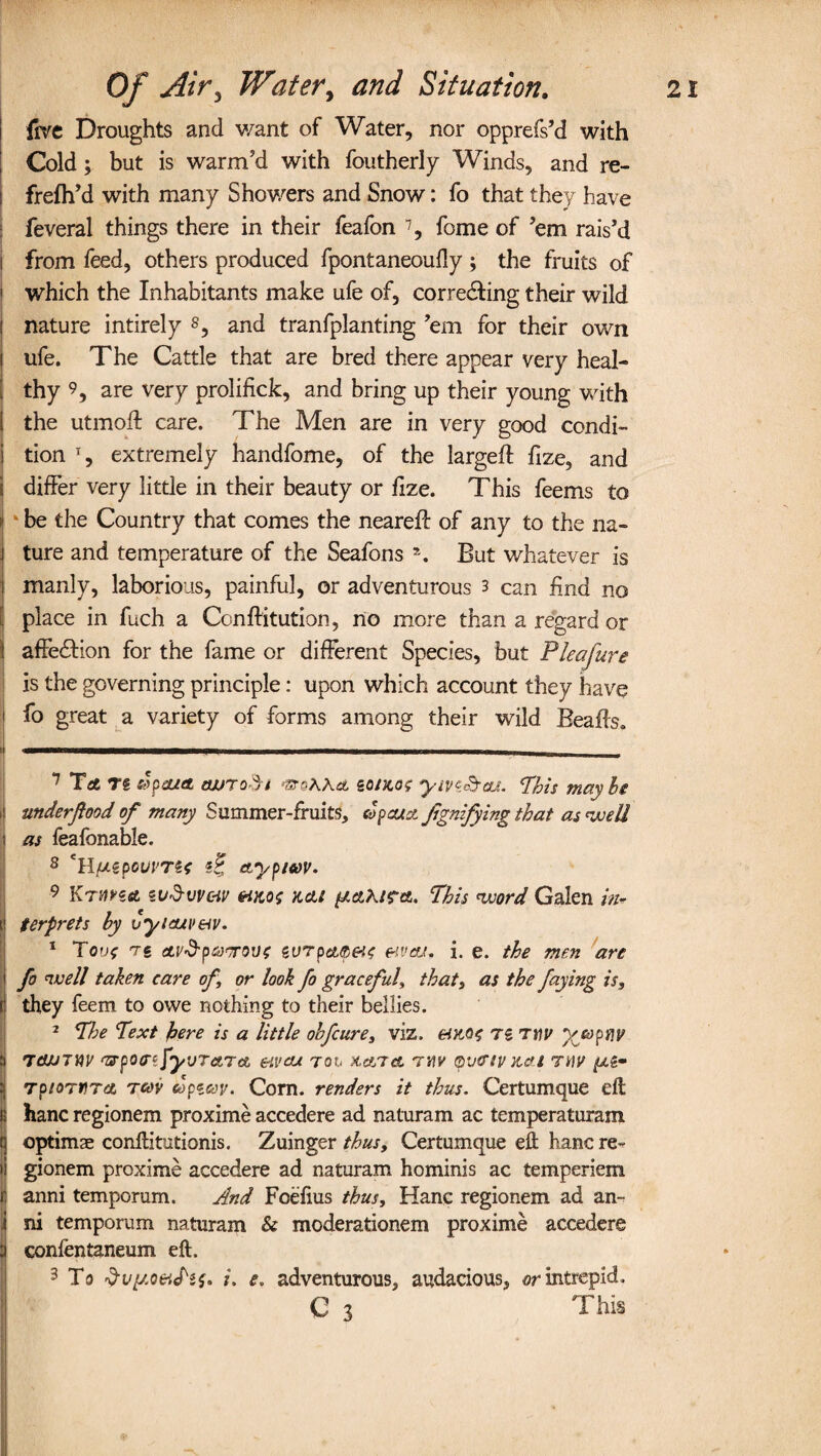 five Droughts and want of Water, nor opprefs’d with Cold; but is warm’d with foutherly Winds, and re- i frefh’d with many Showers and Snow: fo that they have I feveral things there in their feafon * 7, fome of ’em rais’d i from feed, others produced fpontaneoufly ; the fruits of ' which the Inhabitants make ufe of, correcting their wild ' nature intirely 8 9, and tranfplanting ’em for their own i ufe. The Cattle that are bred there appear very heal- [ thy 9, are very prolifick, and bring up their young with i the utmoft care. The Men are in very good condi- i tion T, extremely handfome, of the large# fize, and i differ very little in their beauty or fize. This feems to 1 be the Country that comes the neare# of any to the na- . ture and temperature of the Seafons \ But whatever is manly, laborious, painful, or adventurous 3 can find no place in fuch a Conftitution, no more than a regard or affe&ion for the fame or different Species, but Pleafure is the governing principle: upon which account they have fo great a variety of forms among their wild Beads. I - 7 TaC T« dspaitt ojjroSi 'SteAAit go/ko? ym&cu. Phis mavhe > underftood of many Summer-fruits, apcux.Jignifying that as well ! as feafonable. 8 (JLtpouvTit gf etypiwv. 9 Kthha su&vv&v k&i //etA/rcfi. This word Galen in* t terprets by vyicuv&v. 1 Too? re a.V’d'p&rravf tVTp<zs>&t{ &vcu. i. e. the men are i fo well taken care of or look fo graceful, that, as the faying is, | they feem to owe nothing to their bellies. 2 The Text here is a little obfcure, viz. Tg rwv yjoptW a rainw ^potnfyjrctTA eivou rou &a/Tet rw ®vfftv net rnv i TpioTVTA rw copiav. Corn, renders it thus. Certumque eft | hanc regionem proxime accedere ad naturam ac temperaturam :j optimae conftitutionis. Zuinger thus, Certumque eft hanc re- >i gionem proxime accedere ad naturam hominis ac temperiem | anni temporum. And Foefius thus, Hanc regionem ad an- i ni temporum naturam & moderationem proxime accedere 3 conlentaneum eft. 3 To 'fru/Aoeicf'sf. i. e. adventurous, audacious, or intrepid. C 3 This d •>