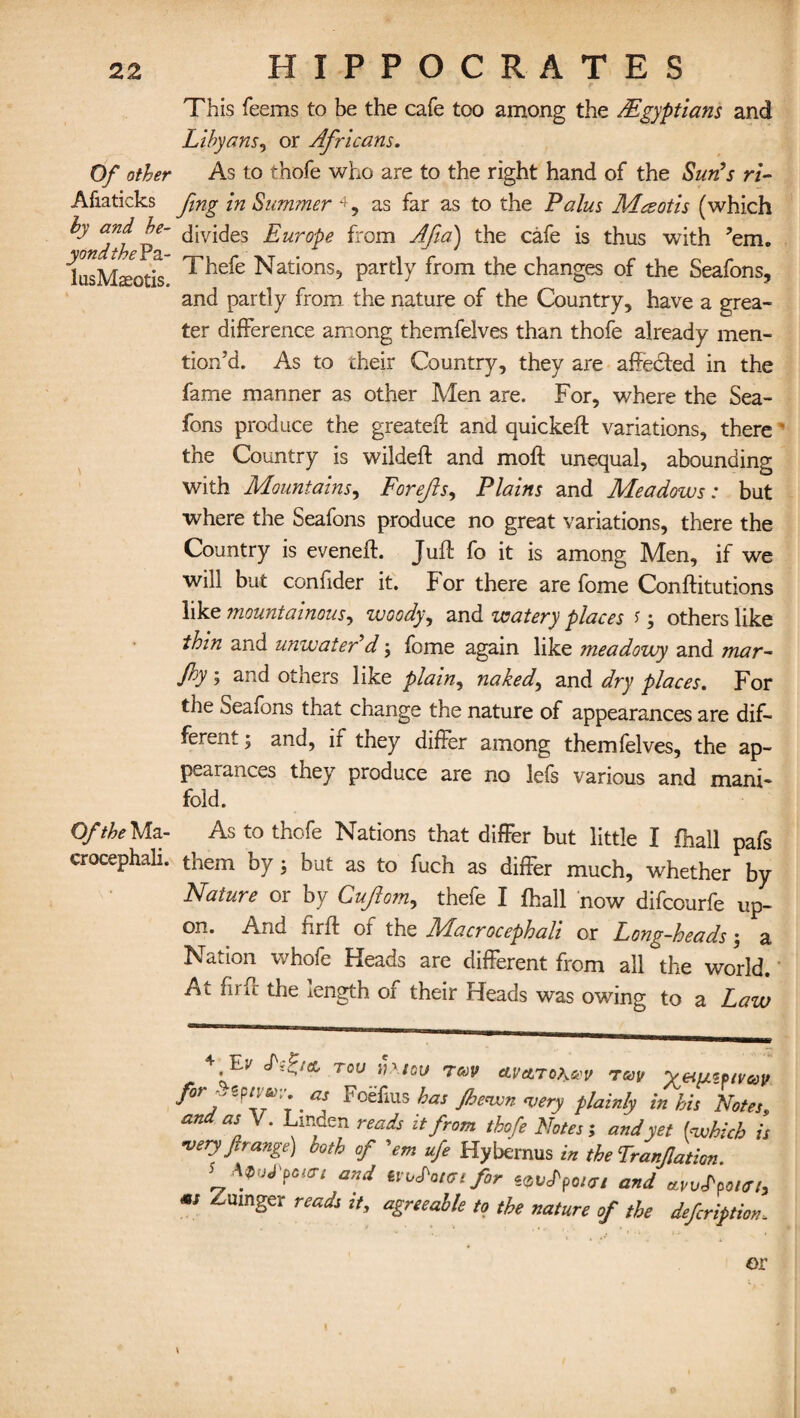 Of other Afiaticks hy and be¬ yond the Pa- lusMaeotis. Of the Ma- crocephali. This feems to be the cafe too among the AEgyptians and Libyans, or Africans. As to thofe who are to the right hand of the Sun’s ri- fmg in Summer 4, as far as to the Palus Mcsotis (which divides Europe from Afia) the cafe is thus with ’em. Thefe Nations, partly from the changes of the Seafons, and partly from the nature of the Country, have a grea¬ ter difference among themfelves than thofe already men¬ tion’d. As to their Country, they are aftedfed in the fame manner as other Men are. For, where the Sea- fons produce the greateft and quickeft variations, there the Country is wildeft and moft unequal, abounding with Mountains, Forejls, Plains and Meadows: but where the Seafons produce no great variations, there the Country is evened:. Juft fo it is among Men, if we will but confider it. For there are fome Conftitutions like mountainous, woody, and watery places s; others like thin and unwater’d; fome again like meadowy and mar- f°y 5 and others like plain, naked, and dry places. For the Seafons that change the nature of appearances are dif¬ ferent ; and, ir they differ among themfelves, the ap¬ pearances they produce are no lefs various and mani¬ fold. As to thofe Nations that differ but little I fnall pafs them by; but as to fuch as differ much, whether by Nature or by Cujlom, thefe I fhall now difcourfe up¬ on. And firft of the Macrocephali or Long-heads; a Nation whofe Heads are different from all the world. At firft the length of their Heads was owing to a Law 4 '^v T0U ih.lov rav cLVctToheev rav for vtpneov. as Foefius has /hewn <very plainly in his Notes, an as V. Linden reads it from thofe Notes; and yet [which is •very ft range) both of 'em ufe Hybernus in the Tranjlation. AWpm and uxAhmfir ^vLpoicrt and avvLpourt, ** ^umSer reads it, agreeable to the nature of the defcription,