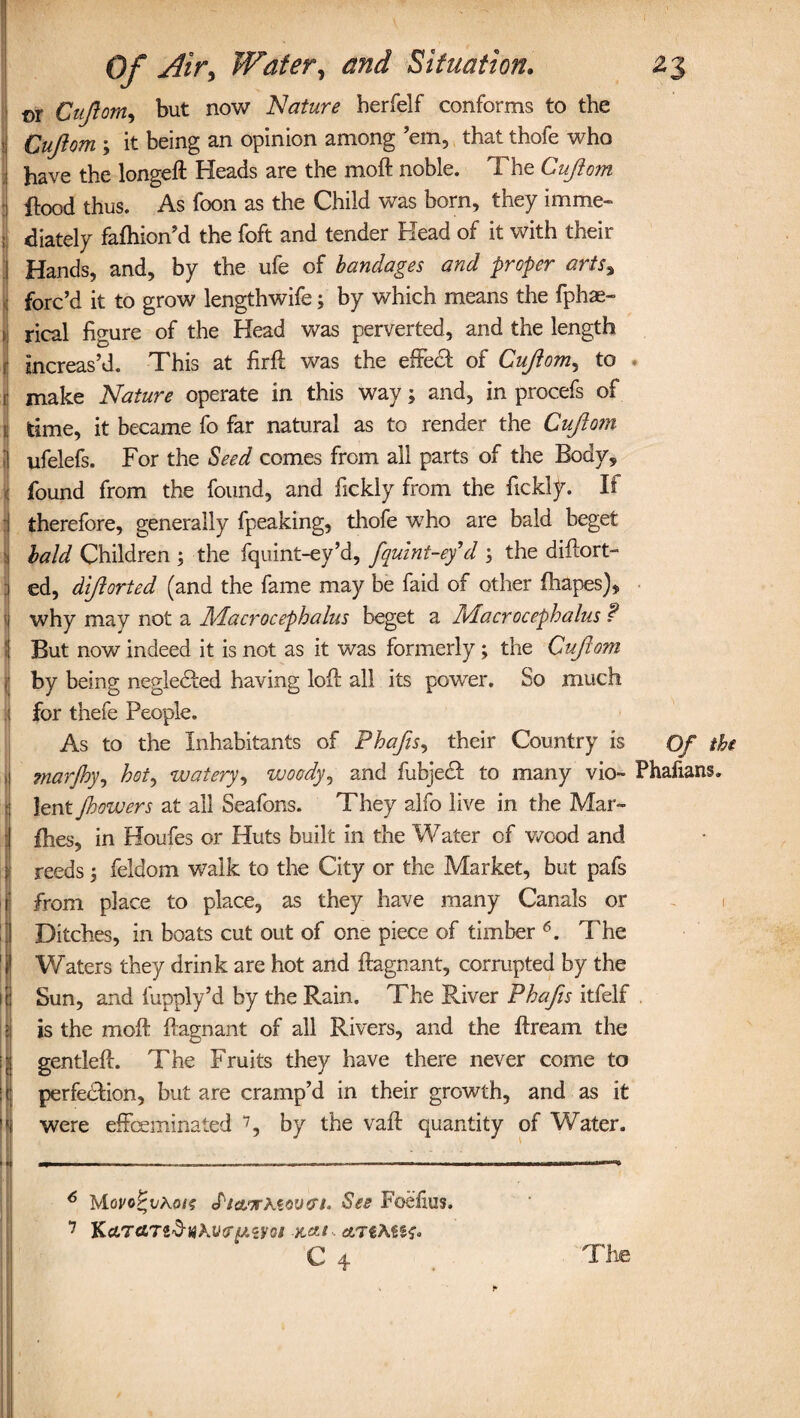 ©r Cufiom, but now Nature herfelf conforms to the Cufiom 3 it being an opinion among 'em, that thofe who have the longeft Heads are the moft noble. The Cufiom i flood thus. As foon as the Child was born, they imme- ; diately fafhion’d the foft and tender Head of it with their j Hands, and, by the ufe of bandages and proper arts% : forc’d it to grow lengthwife3 by which means the fphae- ,1 rical figure of the Head was perverted, and the length r increas’d. This at firfl was the effect of Cufiom, to . 3 make Nature operate in this way; and, in procefs of I time, it became fo far natural as to render the Cufioin jj ufelefs. For the Seed comes from all parts of the Body, i found from the found, and fickly from the fickly. If I therefore, generally fpeaking, thofe who are bald beget i bald Children 3 the fquint-ey’d, fquint-ey d 3 the diftort- 1 ed, difiorted (and the fame may be faid of other fhapes), 1 why may not a Macrocephalus beget a Macrocephalus ? 1 But now indeed it is not as it was formerly; the Cufioin jl by being negledted having lofl all its power. So much i for thefe People. As to the Inhabitants of Phafis, their Country is Of the ^ marjhy, hot, watery, woody, and fubject to many vio~ Phafians. lent jhowers at all Seafons. They alfo live in the Mar« : ihes, in Houfes or Huts built in the Water of wood and reeds 3 feldom walk to the City or the Market, but pafs f from place to place, as they have many Canals or Ditches, in boats cut out of one piece of timber 6. The 'i Waters they drink are hot and ftagnant, corrupted by the 1 j Sun, and fupply’d by the Rain. The River Phafis itfelf 5 is the moll ftagnant of all Rivers, and the ftream the I gentleft. The Fruits they have there never come to j perfe&ion, but are cramp’d in their growth, and as it ||i were effeminated 7, by the vaft quantity of Water. • I mm ■ ■■ I ... ■ a-, .. . 6 MovoPvkois S'la.orkiov'Tt. See Foefius. 7 K&TctTtdnkvvpzyoi aTiMSf* C 4 The