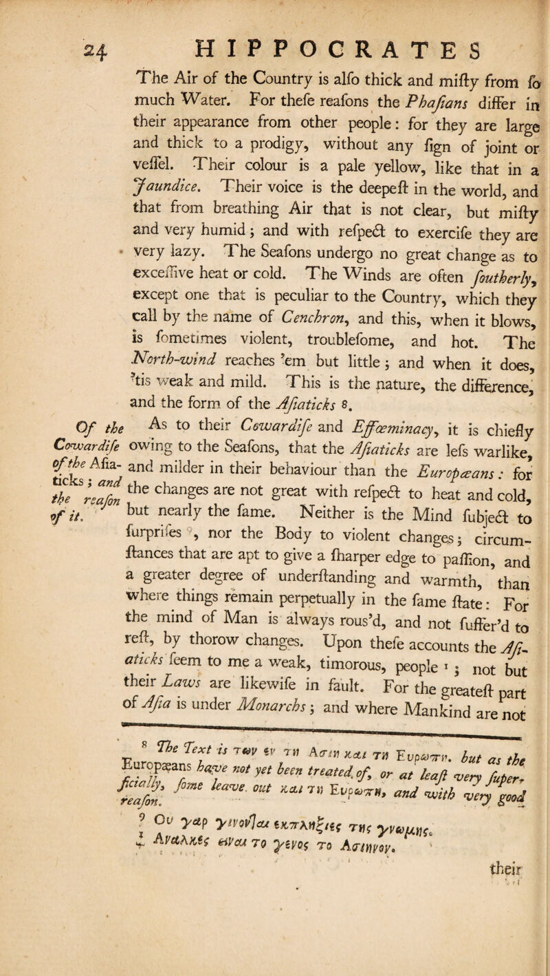 The Air of the Country is alfo thick and mifty from fo much Water. For thefe reafons the Phafians differ in their appearance from other people: for they are large and thick to a prodigy, without any fign of joint or veffel. Their colour is a pale yellow, like that in a Jaundice. Their voice is the deepeft in the world, and that from breathing Air that is not clear, but mifty and very humid; and with refpeft to exercife they are very lazy. The Seafons undergo no great change as to exceffive heat or cold. The Winds are often foutherly, except one that is peculiar to the Country, which they call by the name of Cenchron, and this, when it blows, is fometimes violent, troublefome, and hot. The North-wind reaches ’em but little ; and when it does, 9tis weak and mild. This is the nature, the difference, and the form of the Afiaticks $. Of the As to their Cowardife and Effoeminacy, it is chiefly Cowardife owing to the Seafons, that the Afiaticks are lefs warlike, milder in their behaviour than the Europeans t for the 3Lain ^ ^ ^ ^ wkh refPe<a to hea* and cold, f it, but nearl7 the fame. Neither is the Mind fubjea to furprifes , nor the Body to violent changes; circum- ftances that are apt to give a {harper edge to paffion, and a greater degree of undemanding and warmth, ’than where things remain perpetually in the fame {fate: For the mind of Man is always rous’d, and not fuffer’d to reft, by thorow changes. Upon thefe accounts the Aft- aticks feem to me a weak, timorous, people «; not but their Laws are likewife in fault. For the greateft part of Afa is under Monarchs; and where Mankind are not The Text is T€*v %v a™ **/ T» FvP*>th. but as the Europaeans h^e not yet been treated, of or at leaf very futer- fZftfimt °ut and l ZlZ yTu THf v -  ' ' Jr r • JW&AKit &iVcu 70 yivos T0 Agrtfiw* t i •; their