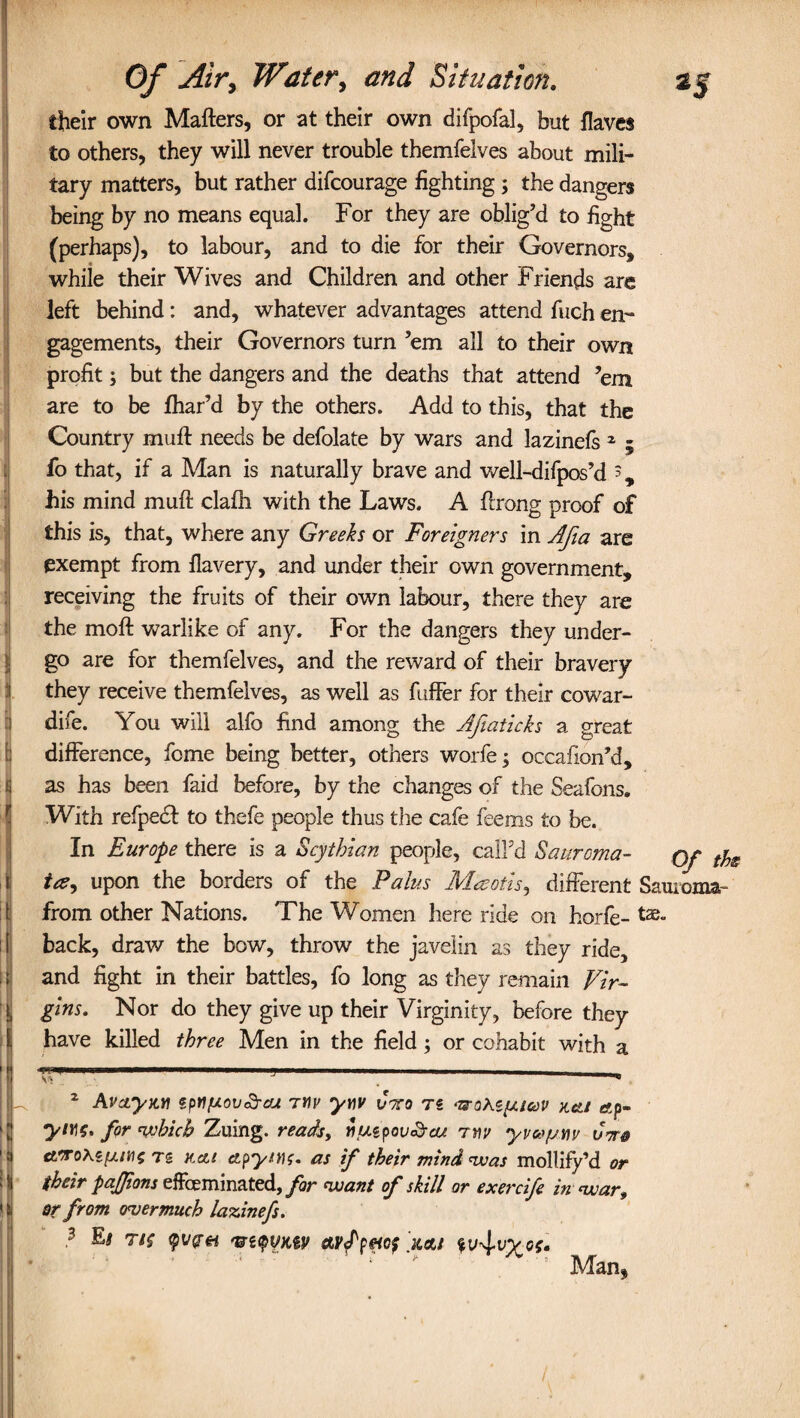 ! their own Mates, or at their own difpofaJ, but flaves to others, they will never trouble themfelves about mili¬ tary matters, but rather difcourage fighting ; the dangers being by no means equal. For they are oblig’d to fight (perhaps), to labour, and to die for their Governors, while their Wives and Children and other Friends are left behind: and, whatever advantages attend fuch en¬ gagements, their Governors turn ’em all to their own profit; but the dangers and the deaths that attend ’em are to be fhar’d by the others. Add to this, that the Country mult needs be defolate by wars and lazinefs 1 ; fo that, if a Man is naturally brave and well-difpos’d s, his mind muft clafh with the Laws. A flrong proof of this is, that, where any Greeks or Foreigners in Afia are exempt from flavery, and under their own government, receiving the fruits of their own labour, there they are the moft warlike of any. For the dangers they under¬ go are for themfelves, and the reward of their bravery they receive themfelves, as well as fuffer for their cowar- dife. You will alfo find among the Afiaticks a great difference, feme being better, others worfe; occafion’d, as has been faid before, by the changes of the Seafons. With refpedt to thefe people thus tire cafe feems to be. In Europe there is a Scythian people, call’d Sauroma- Qf ty tc?-> upon the borders of the Pains Maotis, different Sauroma- from other Nations. The Women here ride on horfe- tae* back, draw the bow, throw the javelin as they ride, and fight in their battles, fo long as they remain Vir¬ gins. Nor do they give up their Virginity, before they have killed three Men in the field; or cohabit with a 2 Avctyan spnfjLov&cu tyu> yyv Cmo ts <uote{ucov kcli «ep- for which Zuing. reads, nutpov&ou tmv yvcofjw Cm® rs kcu ctpytHf. as if their mind was mollify’d or their pajjions effeminated, for want of skill or exercife in war, sr from overmuch lazinefs. 3 Es tis qvpei 'uapyuv avf pncf kcu 5 Man*