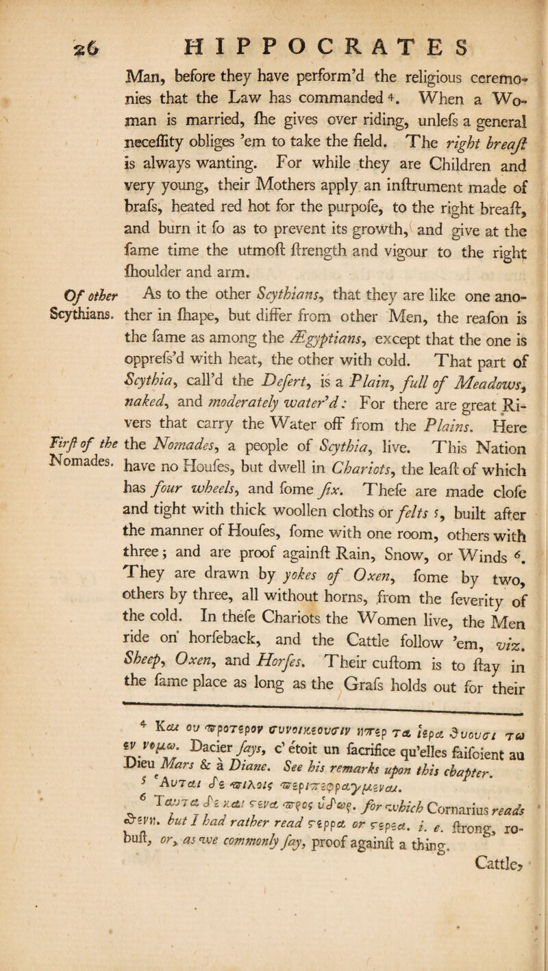 Man, before they have perform’d the religious ceremo¬ nies that the Law has commanded 4. When a Wo¬ man is married, fhe gives over riding, unlefs a general neceffity obliges ’em to take the field. The right breaji is always wanting. For while they are Children and very young, their Mothers apply an inftrument made of brafs, heated red hot for the purpofe, to the right bread:, and burn it fo as to prevent its growth, and give at the fame time the utmoft ftrength and vigour to the right Ihoulder and arm. Of other As to the other Scythians, that they are like one ano- Scythkns. ther in fhape, but differ from other Men, the reafon is the fame as among the /Egyptians, except that the one is opprefs’d with heat, the other with cold. That part of Scythia, call’d the Defert, is a Plain, full of Meadows, naked, and moderately water'd: For there are great Ri¬ vers that carry the Water off from the Plains. Here Fbf of the the No?nades, a people of Scythia, live. This Nation Nomades. have no Houfes, but dwell in Chariots, the lead: of which has four wheels, and fome fix. Thefe are made clofe and tight with thick woollen cloths or felts J, built after the manner of Houles, fome with one room, others with three; and are proof againft Rain, Snow, or Winds 4 5 6. They are drawn by yokes of Oxen, fome by two, others by three, all without horns, from the feverity of the cold. In thefe Chariots the Women live, the Men ride on' horfeback, and the Cattle follow ’em, viz. Sheep, Oxen, and Horfes. Their cuftom is to flay in the fame place as long as the Grafs holds out for their 4 Kcu OV 'srporspov cvvonuovtriv imp T* hpa duouat tcj Lacier fays, c’etoit un facrifice qu’elles fhifcient au DizuMars & a Diane. See his remarks upon this chapter. 5 ds ‘SsyiKoh; ‘ZZipi’iciypajyyLzvcjj. 6 Si ruf rivet a . for which Comarius reads but 1 had rather read Tippet or depict, i. e. ftrong5 ro- bult, or> as we commonly fay, proof againft a thing. Cattle?