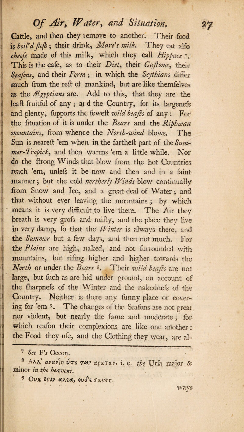 Cattle, and then they lemove to another. Their food ! is boil’d'flejh; their drink, Mare’s milk. They eat alfo cheefe made of this milk, which they call Hippace \ This is the cafe, as to their Diet, their Cujloms, their Seafons, and their Form ; in which the Scythians differ much from the reft of mankind, but are like themfelves as the /Egyptians are. Add to this, that they are the leaft fruitful of any ; ar d the Country, for its largenefs ! and plenty, fupports the feweft wild beajis of any : For I the fituation of it is under the Bears and the Ripbaan mountains, from whence the North-wind blows. The Sun is neareft ’em when in the fartheft part of the Sum- mer-Tropick, and then warms ’em a little while. Nor do the ftrong Winds that blow from the hot Countries reach ’em, unlefs it be now and then and in a faint manner; but the cold northerly Winds blow continually I from Snow and Ice, and a great deal of Water; and that without ever leaving the mountains ; by which l ' means it is very difficult to live there. The Air they J breath is very grofs and mifty, and the place they live iin very damp, fo that the Winter is always there, and the Summer but a few days, and then not much. For the Plains are high, naked, and not furrounded with mountains, but rifing higher and higher towards the North or under the Bears Their wild keajls are not large, but fuch as are hid under ground, on account of I the fharpnefs of the Winter and the nakednefs of the (Country. Neither is there any funny place or cover¬ ing for ’em 9. The changes of the Seafons are not great nor violent, but nearly the fame and moderate ; for which reafon their complexions are like one another: the Food they ufe, and the Clothing they wear, are al- 1 See Fh Oecon. 8 Aaa’ etuet/jn vro ray apKTeey* i. e, the Urfa major & minor in the heavens. j , 9 Ovk 66A$66, ov<fs (TKiOril. ways