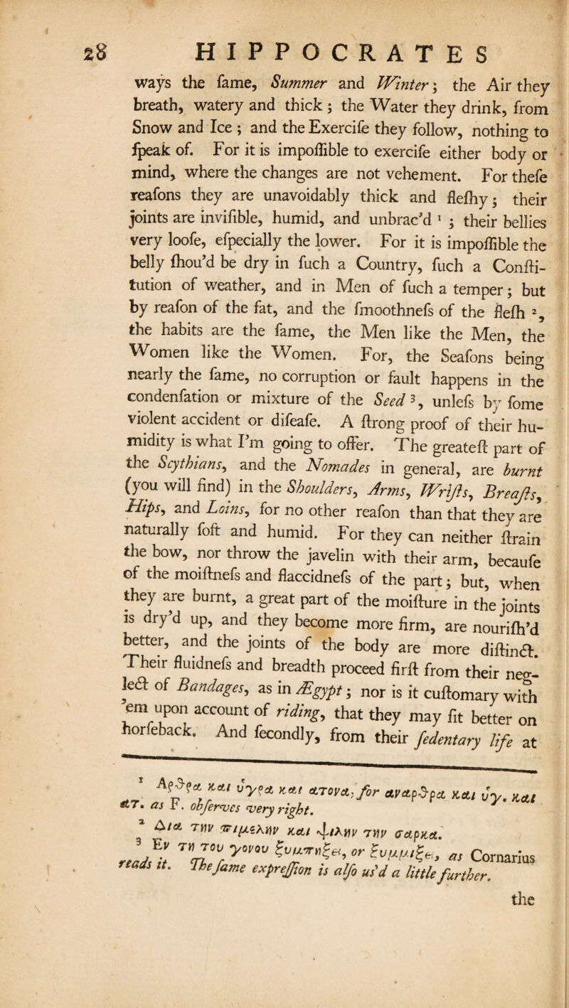 / \ ways the fame. Summer and Winter; the Air they breath, watery and thick ; the Water they drink, from Snow and Ice ; and the Exercife they follow, nothing to fpeak of. For it is impoffible to exercife either body or mind, where the changes are not vehement. For thefe reafons they are unavoidably thick and flefhy; their joints are invifible, humid, and unbrac'd 1 ; their bellies very loofe, efpecially the lower. For it is impoffible the belly fhou’d be dry in fuch a Country, fuch a Confti- tution of weather, and in Men of fuch a temper; but by reafon of the fat, and the fmoothnefs of the flefh % the habits are the fame, the Men like the Men, the Women like the Women. For, the Seafons being nearly the fame, no corruption or fault happens in the condenfation or mixture of the Seed 3, unlefs by fome violent accident or difeafe. A ftrong proof of their hu¬ midity is whac I m going to offer. The greatefl: part of the Scythians, and the Nomades in general, are burnt (you will find) in the Shoulders, Arms, Wrifts, Breajls, Irlips^ and Loins, for no other reafon than that they are naturally foft and humid. For they can neither ftrain the bow, nor throw the javelin with their arm, becaufe of the moiftnefs and flaccidnefs of the part; but, when they are burnt, a great part of the moifture in the joints is dry’d up, and they become more firm, are nourifh’d better, and the joints of the body are more diftinft Their fluidnefs and breadth proceed firft from their neo-- le<ff of Bandages, as in /Egypt; nor is it cuftomary with em upon account of riding,t that they may fit better on or eback. And fecondly, from their fedentary life at A?r ayapdpct kai Cy. kai as obferves very right. &ia t\)v KeU my aapna. „Ji T”J°V, ywm or tvwfa, as Cornarius rtsds it. The fame exprejfton is alfi su'd a little further