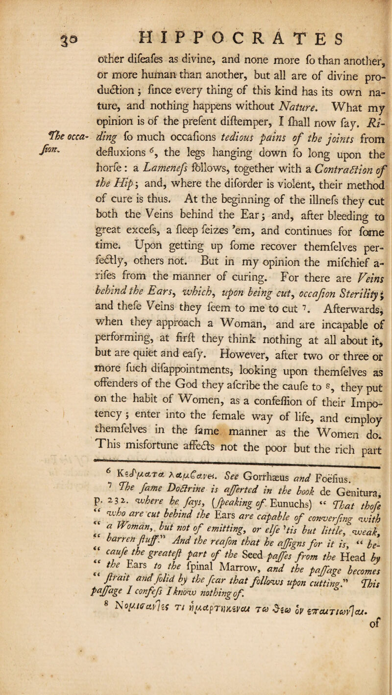 other difeafes as divine, and none more fo than another, or more human than another, but all are of divine pro¬ duction j fince every thing of this kind has its own na¬ ture, and nothing happens without Nature. What my opinion is of the prefent diftemper, I fhall now fay. Ri¬ ding fo much occafions tedious pains of the joints from defluxions 6, the legs hanging down fo long upon the horfe: a Lamenefs follows, together with a Contraction of the Hip; and, where the diforder is violent, their method of cure is thus. At the beginning of the illnefs they cut both the Veins behind the Ear; and, after bleeding to great excefs, a fteep feizes ’em, and continues for feme time. Upon getting up fome recover themfelves per¬ fectly, others not. But in my opinion the mifehief a- rifes from the manner of curing. For there are Veins behind the Ears, which, upon being cut, occafion Sterility ; and thefe Veins they teem to me to cut 7. Afterwards, when they approach a Woman, and are incapable of performing, at firft they think nothing at all about it, but aie quiet and eafy. However, after two or three or more fuch diiappointments, looking upon themfelves as offenders of the God they aferibe the caufe to they put on the habit of Women, as a confeflion of their Impo¬ tency ; enter into the female way of life, and employ themfelves in the fame manner as the Women do. This misfortune aftedfs not the poor but the rich part P <c €C <c (C K^cPfxctra XctfxCctvei. See Gorrhasus and Fcefius. Ehe fame Doarine is afferted in the book de Genitura 23 2. where he. fays, {/peaking of Eunuchs) « That thof who are cut behind the Ears are capable of conver/ng wit/, a Woman, but not of emitting, or elfe His but little*'weak, barren fluff1” And the reafon that he ajfgns for it is, “ be- caufe the greatefi part of the Seed paffes from the Head by the Bars to the fpinal Marrow, and the paffage become. Jlrmt7 andJolld h the far that follows upon cutting A Thu IJage 1 confefs I know nothing of s Noy.iffa.yl,is n riyapTiuavcu tco w c'jojniuy\cu