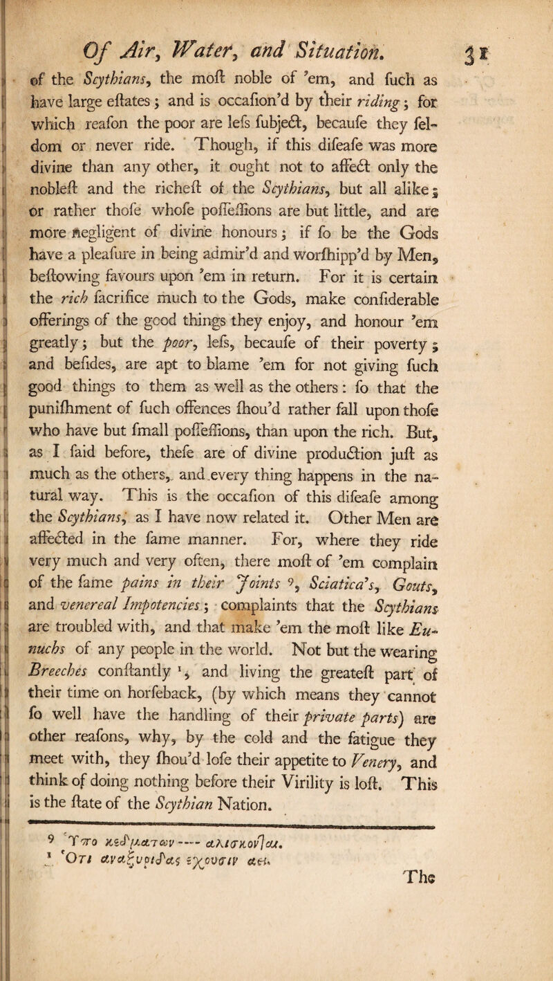 of the Scythians, the moft noble of 'em, and fuch as have large eftates; and is occafion’d by their riding; for which reafon the poor are lefs fubjedl, becaufe they fel- dom or never ride. Though, if this difeafe was more divine than any other, it ought not to affedt only the nobleft and the richeft of the Scythians, but all alike 5 or rather thofe whofe pofieflions are but little, and are more negligent of divine honours; if fo be the Gods have a pleafure in being admir'd and worfhipp’d by Men,, bellowing favours upon 'em in return. For it is certain Jthe rich facrifice much to the Gods, make confiderable offerings of the good things they enjoy, and honour ’em greatly; but the poor, lefs, becaufe of their poverty ; and befides, are apt to blame 'em for not giving fuch good things to them as well as the others: fo that the punifhment of fuch offences fhou'd rather fall upon thofe who have but fmall poffeffions, than upon the rich. But, as I faid before, thefe are of divine production juft as much as the others,, and every thing happens in the na¬ tural way. This is the occafion of this difeafe among the Scythians, as I have now related it. Other Men are affected in the fame manner. For, wrhere they ride very much and very often, there moft of 'em complain of the fame pains in their Joints Sciatica’s, Gouts^ I and venereal hnpotencies; complaints that the Scythians are troubled with, and that make 'em the moft like Eu¬ nuchs of any people in the world. Not but the wearing Breeches conftantly % and living the greateft part of their time on horfeback, (by which means they cannot fo well have the handling of their private parts) are other reafons, why, by the cold and the fatigue they meet with, they fhou'd lofe their appetite to Venery, and think of doing nothing before their Virility is loft. This is the ftate of the Scythian Nation. 9 TOTO ILid'[J.a.'Tccv-dLKtUKOv\cU. * 'Or/ etyct^up/Pcto i^cutr/y aeu