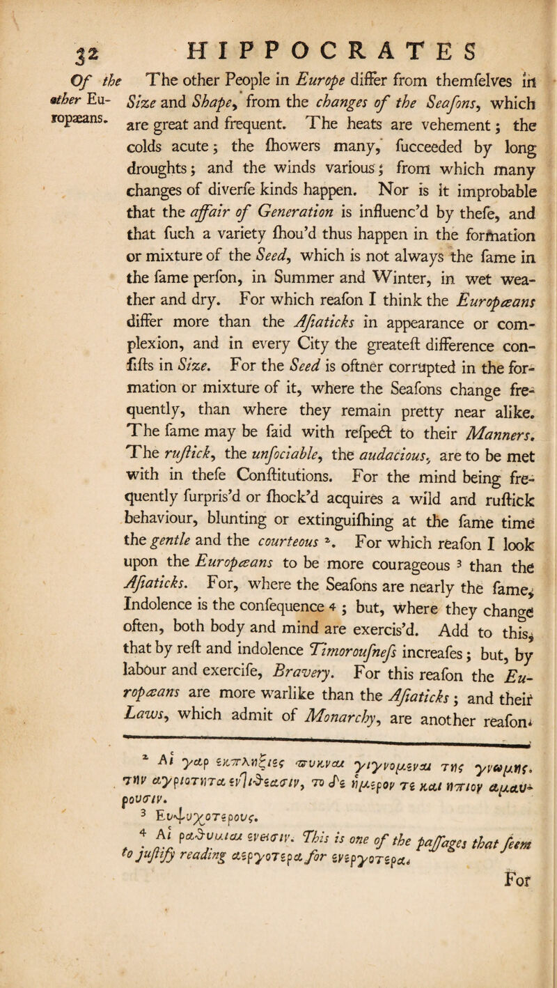 Of the The other People in Europe differ from themfelves iri &ther Eu- Size and Shape^ from the changes of the Seafons, which ropaeans. are great ancj freqUent. The heats are vehement; the colds acute; the fhowers many, fucceeded by long droughts; and the winds various; from which many changes of diverfe kinds happen. Nor is it improbable that the affair of Generation is influenc’d by thefe, and that fuch a variety fhou’d thus happen in the formation or mixture of the Seed, which is not always the fame in the fame perfon, in Summer and Winter, in wet wea¬ ther and dry. For which reafon I think the Europeans differ more than the Afiaticks in appearance or com¬ plexion, and in every City the greateft difference con- fifts in Size. For the Seed is oftner corrupted in the for¬ mation or mixture of it, where the Seafons change fre¬ quently, than where they remain pretty near alike. The fame may be faid with refpe£l to their Manners. The rufiick, the unfociable, the audacious.y are to be met with in thefe Conftitutions. For the mind being fre¬ quently furpris’d or fhock’d acquires a wild and ruftick behaviour, blunting or extinguifhing at the fame time the gentle and the courteous *. For which reafon I look upon the Europeans to be more courageous 3 than the Afiaticks. For, where the Seafons are nearly the fame* Indolence is the confequence 4 ; but, where they chano-<* often, both body and mind are exercis’d. Add to this* that by reft and indolence Timoroufnefs increafes; but, by labour and exercife, Bravery. For this reafon the 'Eu¬ ropeans are more warlike than the Afiaticks; and their Laws, which admit of Monarchy, are another reafon* Ai yap 'Zs-vkvcu yiy\zoy.<zvai rnc yvajutif, W aypioTina tv1t$ia<Ftv9 ro ov ri K(Lt n7noy pova/v. ^ 3 ’Ei'^vy^oTspove. 4 At f,«.»vUIcu iveunr. This is one of the fa/age, that fem to jujtify reading aipywipafor mpyorspa* For