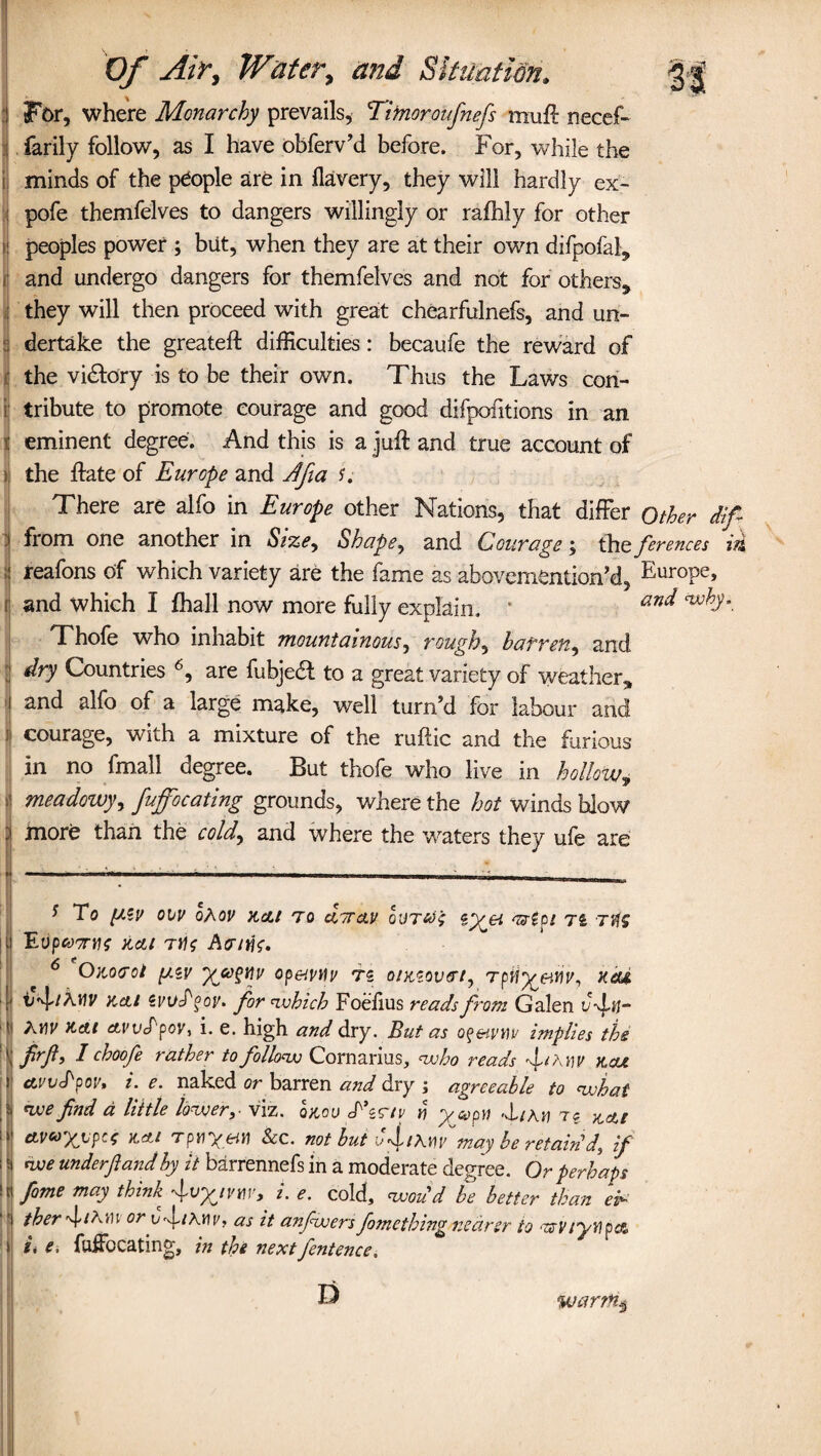 For, where Monarchy prevails, Timoroufnefs muft necef- farily follow, as I have obferv’d before. For, while the minds of the people are in flavery, they will hardly ex- pofe themfelves to dangers willingly or rafhly for other peoples power ; but, when they are at their own difpofal, and undergo dangers for themfelves and not for others, they will then proceed with great chearfulnefs, and un¬ dertake the greateft difficulties : becaufe the reward of the victory is to be their own. Thus the Laws con¬ tribute to promote courage and good difpofitions in an eminent degree. And this is a juft and true account of the ftate of Europe and Jfia u There are alfo in Europe other Nations, that differ Other dif from one another in Size, Shape, and Courage; the ferences id reafons of which variety are the fame as abovemention’d, Europe, and which I fhall now more fully explain. • an* Thofe who inhabit mountainous, roughs barren, and dry Countries 6, are fubjetft to a great variety of weather, and alfo of a large make, well turn’d for labour and courage, with a mixture of the ruftic and the furious in no fmall degree. But thofe who live in hollow, meadowy, fuffocating grounds, where the hot winds blow more than the cold, and where the waters they ufe are * To (AZU 01V oAor Ktfjt TO C07TO.I/ <UZpi TZ Ti Evpwrttf actt Tti<; Acrnlf. 6 Onocot f/.ZV Qpetvtlv TZ OlKZOV&t, Tpii^&iiv, KCte iiflkwt Kelt Zvvfgoy. for which Foelius reads from Galen uftj“ I A nr Kdt ctvvfpov, i. e. high and dry. But as of&ytiv implies the : frft, I choofe rather to follow Cornarius, who reads ft?, yy x.cu avvcPpov, i. e. naked or barren and dry ; agreeable to what we fnd a little lo^user,• viz, oxou f ss'/v yi ycopyi 'iLirvi ae y^cti eLV&rg^hpcc K,cti rpyiyeii) See. not but ofiryiy may be retain'di if we underftandby it barrennefs in a moderate degree. Or perhaps II fome may think 4L e- cold, woud be better than ei¬ ther fir )\i oryfirnv, as it anfwers fomething nearer to 'zMiytipa, s i. e, fuffocating, in the next fentence, D warm3