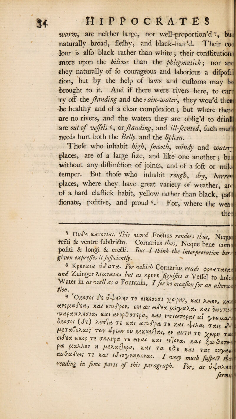 3+ warm, are neither large, nor well-proportion’d i9 bui naturally broad, flefhy, and black-hair’d. Their cot lour is alfo black rather than white; their conftitution more upon the bilious than the phlegmatick; nor an they naturally of fo courageous and laborious a difpofi tion, but by the help of laws and cuftoms may b brought to it. And if there were rivers here, to car ry off the Jlanding and the rain-water, they wou’d then be healthy and of a clear complexion ; but where then are no rivers, and the waters they are oblig’d to drinl! are out of veffels 1 * * * * * * 8 9, or Jlanding, and ill-fcented, fuch muff needs hurt both the Belly and the Spleen. Thofe who inhabit high, fmooth, windy and water places, are of a large fize, and like one another 5 bu without any diftin&ion of joints, and of a foft or mile- temper. But thofe who inhabit rough, dry, barret places, where they have great variety of weather, an of a hard elafiick habit, yellow rather than black, paf fionate, pofitive, and proud 9. For, where the wea the: 1 Kctvovicu. This word Foefius renders thus, Nequt fefti & ventre fubftrifto. Cornarius thus, Neque bene com pofiti & longi & ere&i. But I think the interpretation her given exprejfes it fujfciently. • 8 Kpm’ctict vS'ciTct. For which Cornarius reads QpzoLTatct:* and Zuinger but as Kpum fgnifes a Veffel to hole Water in as well as a Fountain, / fee no occafonfor an altera Hon. 9 'Owutoi Si ts timoutn yupm, mi Aaw, xa. any-uSia, xcti ivuSfov, em ay vSia y.iyaXa, xat icovm- ■nrapairAifia, xat atopdoTipa, xai nmuTipai at yyuuar oKoao, (S-) XiTrU ts mi ayvSpa ts xai 4,xa, rau; IxtTaSoKcus TUV upicoy ot> xixpttyjai, tv cujth th yup„ T« **** ^ TS mat mi iy]ova, mi SMy„e. (ajaaxKov it yiAayJipa, mi ta wd» xai rap opyat M^aScip ts mi iSioyyeyova;. / vety much ffpea reading in fome parts of this paragraph. For, as v^itMin feemi.