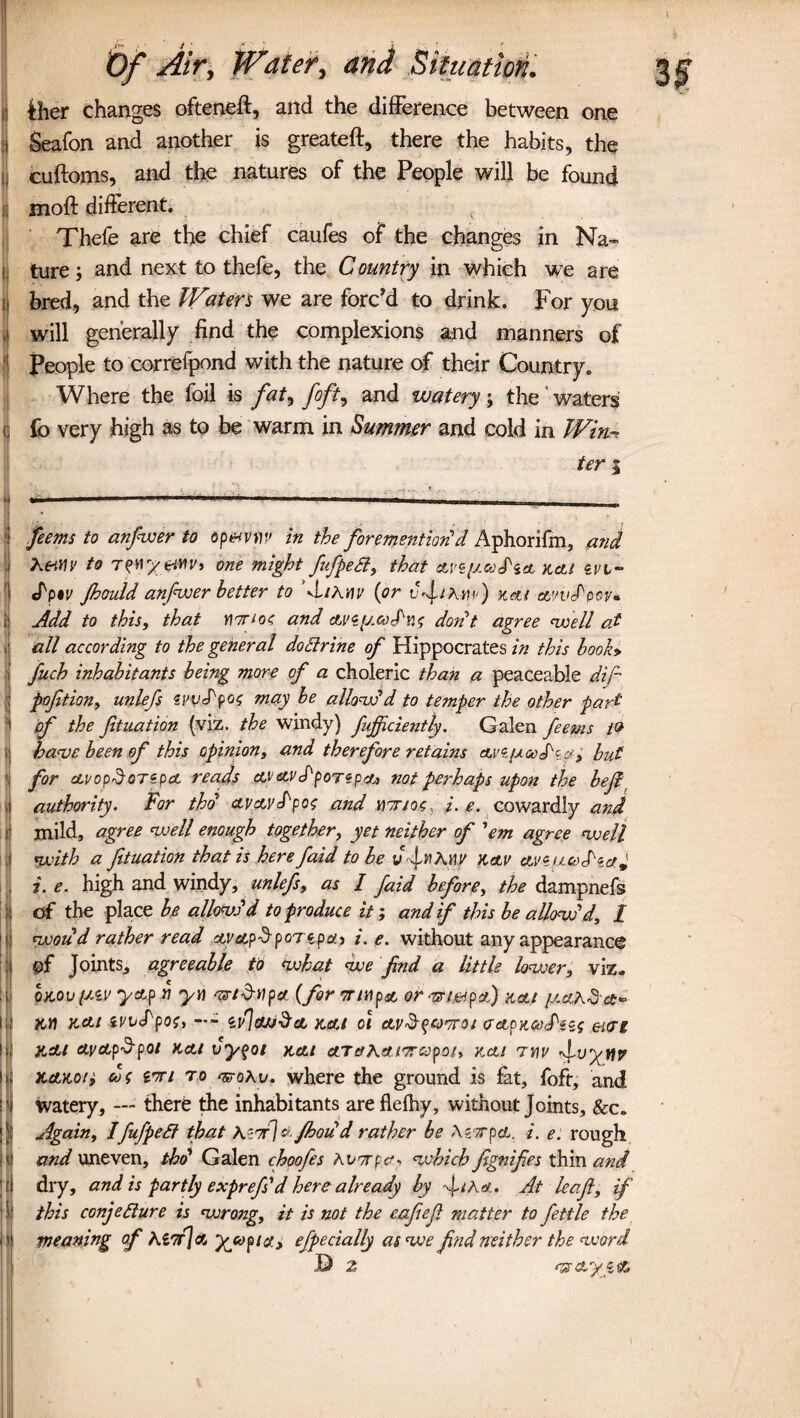 Iiher changes ofteneft, and the difference between one Seafon and another is greateft, there the habits, the cuftoms, and the natures of the People will be found i moft different. Thefe are the chief caufes of the changes in Na¬ ture; and next to thefe, the Country in which we are bred, and the Waters we are forc'd to drink. For you will generally find the complexions and manners of : People to correfpond with the nature of their Country. Where the foil is faty fofty and watery; the waters C fo very high as to be warm in Summer and cold in Win¬ ter i ’ feems to anfiwer to op&vvv in the foremention! d Aphorifm, and , Ke.vw to T?n%tiHv> one might fufpeCt, that are[J.coS'zcl kcu evi- JW Jhould anfwer better to M/A nv (or vfiAup) Keti evwPccv* Add to this, that Yl7rio< and ctvzy.coS'ns don't agree well of . all according to the general do Urine of Hippocrates in this booh 1 fiich inhabitants being more of a choleric than a peaceable dif pojition, unlefs svvj'pos may be allow'd to temper the other part of the filiation (viz. the windy) fujfciently. Galen feems t& have been of this opinion, and therefore retains avz/xcofca; hut for ctvopSoTzpct reads ctvetvJ'poTzpciu not perhaps upon the befi authority. For tho ctv&vd'pos and ntrios, /.^. cowardly and mild, agree well enough together, yet neither of 'em agree well with a ftuation that is here faid to be vfnKnv hav aye nod'* a* i. e. high and windy, unlefs, as I faid before, the dampnefs of the place be allow'd to produce it; and if this be allow'd, 1 would rather read ay&pSpoTtpai i. e. without any appearance of Joints, agreeable to *wkat we find a little lower, viz. omv i^v yetp r) yti ns-td-tipa (for traipse or-nriefpa) acu jAetA&a* itn KCU ivitppoi, —- nh](Uj$cL Kelt 01 CLV&qQTTOl <JApKCodiZS eiCTt jidu cLva.p$poi Kctt vyqoi Kctt ctTaKaitrcopoh kcli 7M f-wyttp xctKo/j co$ to Trohv. where the ground is fat, foft, and [watery, — there the inhabitants are flelhy, without Joints, &c. Again, IfufpeSt that tetri & fhoud rather be tetrpcL. i. e. rough and uneven, tho' Galen choofes Kvtrpa- which fignifies thin and dry, and is partly exprefs'd here already by ftha.. At leaft, if this conjecture is wrong, it is not the eafiefi matter to fettle the s meaning of Kl7r\& yyopia, efpedally as we find neither the word D 2 TZ&yi