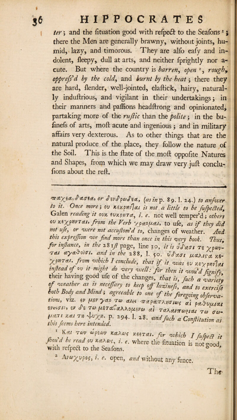 ter; and the fituation good with refpe& to the Seafons 1 there the Men are generally brawny, without joints, hu¬ mid,! lazy, and timorous. They are alfo eafy and in¬ dolent, fleepy, dull at arts, and neither fprightly nor a- cute. But where the country is barren, open 2, rough, oppreffd by the cold, and burnt by the heat; there they are hard, {lender, well-jointed, elaftick, hairy, natural¬ ly induftrious, and vigilant in their undertakings; in their manners and paflions headftrong and opinionated, partaking more of the rujlic than the polite; in the bu- finefs of arts, moil acute and ingenious; and in military affairs very dexterous. As to other things that are the natural produce of the place, they follow the nature of the Soil. This is the ftate of the moft oppofite Natures and Shapes, from which we may draw very juft conclu- fions about the reft. avci)(icLi<PcL<rtcLi or d'zvd'pcePzA, (as in p. 89.1. 24.) to anfwer to it. Once more', ov KzrpHvJcti is not a little to be fufpeSled, Galen reading it ovk eux,pnra, /. e. not well temper’d; others ov te'xyv)vtcu, from the Verb ypa.ofu.Aiy to ufe, as if they did not ufe, or were not accufonid to, changes of weather. And this exprejfon we fnd more than once in this veiy book. <Thus9 for infance, in the 28 1ft page, line 30, it is Jdacrt tz ypuy- tcli ay&Sdun. and in the 288, 1. 50. JJW/ ulolkita Mr Xpnrau from which I conclude, that if it was zv KiypmlAt inflead of ov it might do very well: for then it wou'd fcnifv their haying good ufe of the changes, that is, fuch a variety of weather as ts necejfary to keep off lazinefs, ’and to exercife both Body and Mind; agreeable to one of the foregoing obferva- tions, viz. zv [Azvycio tco Mel at parvus At *m(FlV' 6' ^ ™ dl T4KMMVCU Tco aco- <y7‘ 'M‘r f 294- 1 a Conjtitutim as tots jeems here intended. ' K« m •PMF MIM,. fir which / fifpeB it fhou d he read cufictA«f( i. e. where the fituation is not good with refpe& to the Seafons. 6 5 Avayupof, i. e. open, and without any fence.