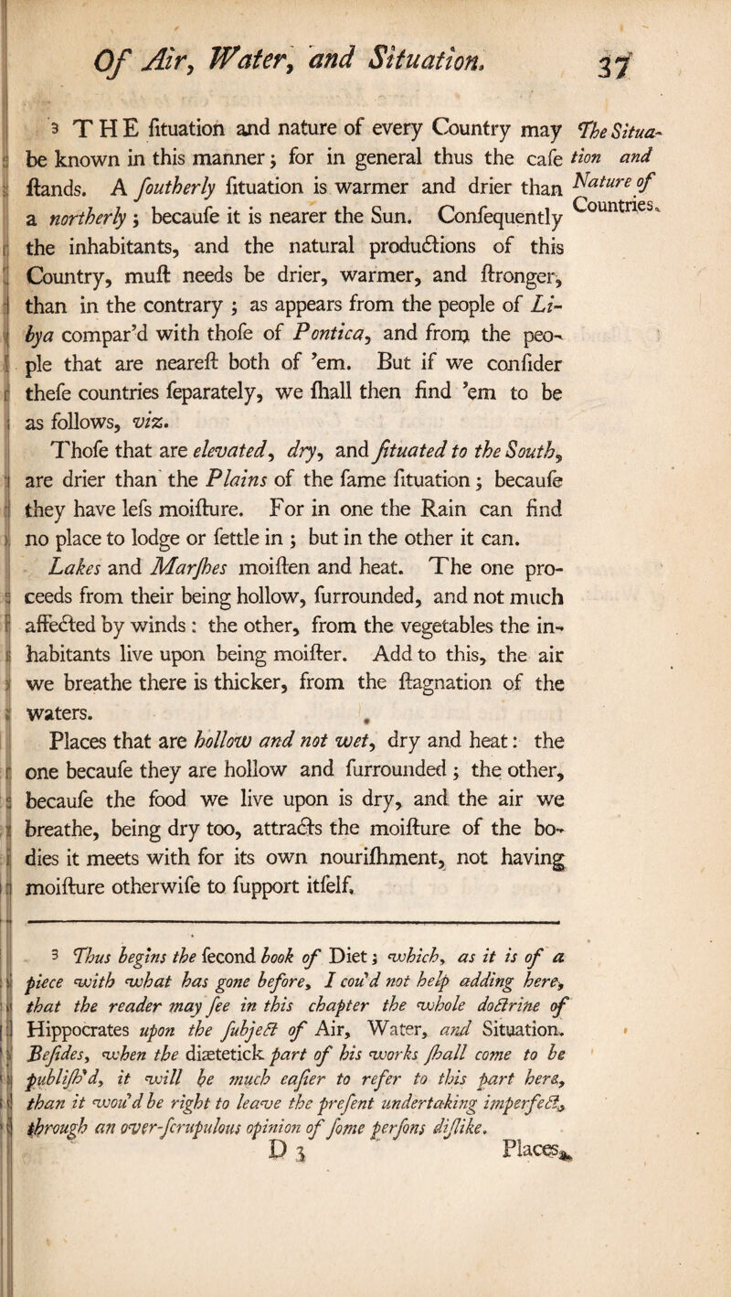 3 THE fituation and nature of every Country may LheSitua- be known in this manner; for in general thus the cafe tion and ftands. A foutherly fituation is warmer and drier than Mature of a northerly ; becaufe it is nearer the Sun. Confequently (j the inhabitants, and the natural produdtions of this Country, muft needs be drier, warmer, and ftronger, than in the contrary ; as appears from the people of Li¬ bya compar’d with thofe of Pontica, and fronj the peo¬ ple that are neareft both of ’em. But if we confider r thefe countries feparately, we fhall then find ’em to be i as follows, viz. Thofe that are elevated, dry, and fituated to the Souths are drier than the Plains of the fame fituation; becaufe they have lefs moifture. For in one the Rain can find no place to lodge or fettle in ; but in the other it can. Lakes and Marjhes moiften and heat. The one pro- t ceeds from their being hollow, furrounded, and not much \ affected by winds : the other, from the vegetables the in- f habitants live upon being moifter. Add to this, the air : we breathe there is thicker, from the ftagnation of the i waters. Places that are hollow and not wet, dry and heat: the one becaufe they are hollow and furrounded ; the other, becaufe the food we live upon is dry, and the air we breathe, being dry too, attradfs the moifture of the bo- : dies it meets with for its own nourifhment, not having i 1 moifture otherwife to fupport itfeif. 3 Lhus begins the fecond look of Diet; which, as it is of a fiece with what has gone before, I could not help adding here, that the reader may fee in this chapter the whole dottrine of | Hippocrates upon the fubjeft of Air, Water, and Situation. I Befedes, when the diastetick part of his works fhall come to be I] publiJPd, it will be much eafer to refer to this part here, i | than it would be right to leave the prefent undertaking imperfedi[, ' t through an over-fcrapulous opinion of fome ferfms diflike. D % Places*