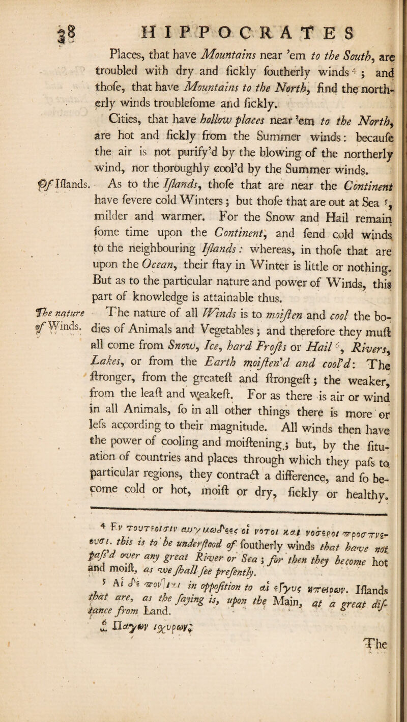 Places, that have Mountains near ’em to the Souths are troubled with dry and fickly foutherly winds« ; and Ihofe, that have Mountains to the North, find the north¬ erly winds troublefome and fickly. Cities, that have hollow places near ?em to the North, are hot and fickly from the Summer winds: becaufe the air is not purify’d by the blowing of the northerly wind, nor thoroughly cool’d by the Summer winds. ^ Hands. As to the IJlands, thofe that are near the Continent have fevere cold Winters; but thofe that are out at Sea i% milder and warmer. For the Snow and Hail remain fome time upon the Continent, and fend cold winds to the neighbouring Iflands: whereas, in thofe that are upon the Ocean, their flay in Winter is little or nothing. But as to the particular nature and power of Winds, this part of knowledge is attainable thus. the nature The nature of all Winds is to moift en and cool the bo- ^Winds, digs 0f Animals and Vegetables; and therefore they mull all come from Snow, Ice, hard Frojls or Hail4 5, Rivers, Lakes, or from the Earth moijlend and cool’d: The Wronger, from the greateft and ftrongeft; the weaker, from the lead; and \yeakefl For as there is air or wind in all Animals, fo in all other things there is more or lefs according to their magnitude. All winds then have the power ol cooling and moiftening.; but, by the fitu- ation of countries and places through which they pafs to. particular regions, they contra# a difference, and fo be¬ come cold or hot, moift or dry, fickly or healthy. 4 Ft' TovTH/<rtv wyuoJ'wot votoi Kett voiripot ^poo-rvi tvui.thu IS to he underftood of foutherly winds that have no Pafs d over any great River or Sea j for then they become ho and moift, as nve Jhall fee prefently. , ' Al ^ W5,7' in °PP°fitim to ai fyv; gormpav. Ifland fat are, as the faying is, upon the Main, at 'a great dij lance from Land. - 1 i> j £ Llcty toy i%vpa>y£