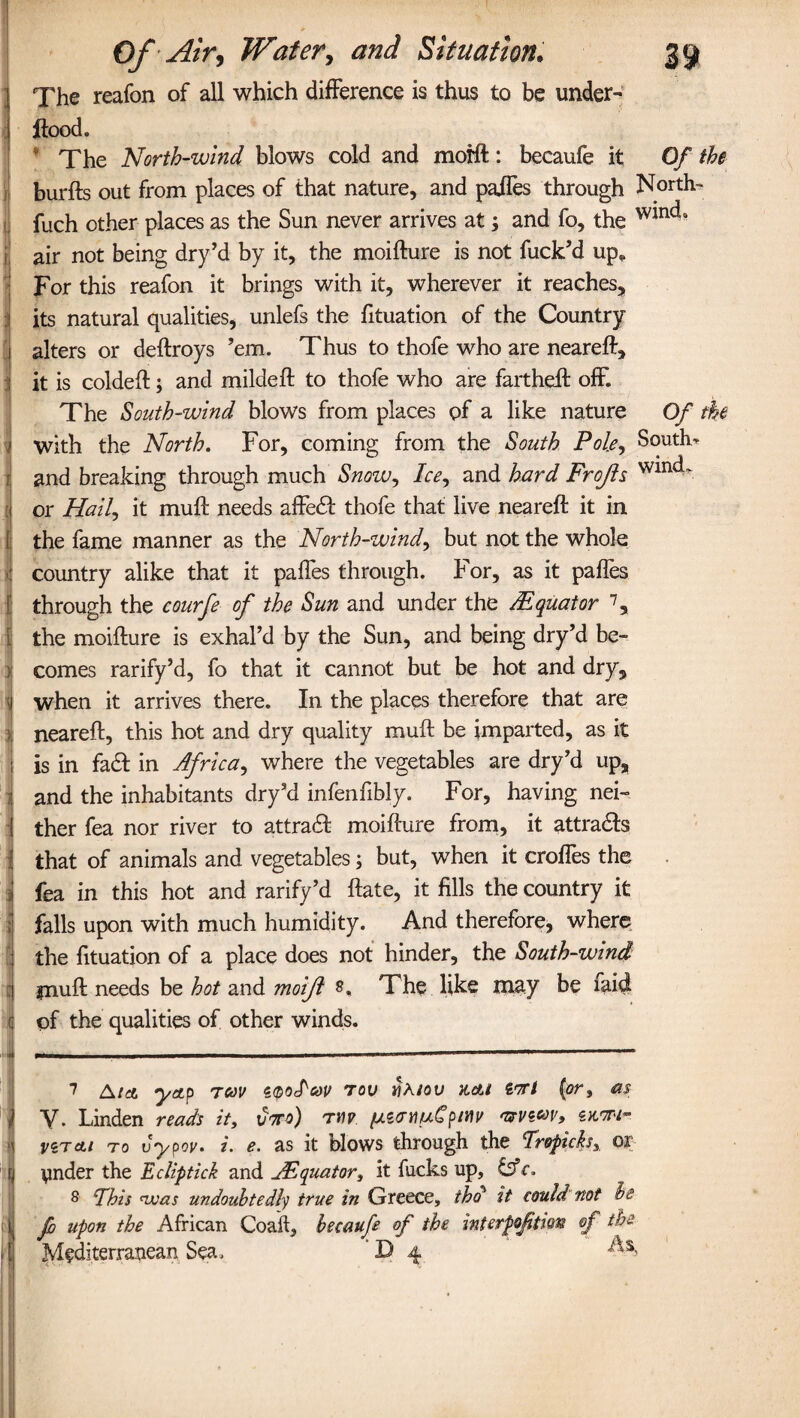 The reafon of all which difference is thus to be under- flood. * The North-wind blows cold and moift: becaufe it Of the burfts out from places of that nature, and pafles through North- fuch other places as the Sun never arrives at; and fo, the w*nc^ air not being dry’d by it, the moifture is not fuck’d up* For this reafon it brings with it, wherever it reaches, its natural qualities, unlefs the fituation of the Country alters or deftroys ’em. Thus to thofe who are neareft, it is coldeft; and mildeft to thofe who are fartheft off. The South-wind blows from places of a like nature Of the with the North. For, coming from the South Pole, Souths and breaking through much Snowy Ice, and hard Frofls or Hally it muft needs affe£f thofe that live neareft it in the fame manner as the North-windy but not the whole country alike that it pa lies through. For, as it pafles through the courfe of the Sun and under the /Equator 7 8, the moifture is exhal’d by the Sun, and being dry’d be¬ comes rarify’d, fo that it cannot but be hot and dry, when it arrives there. In the places therefore that are neareft, this hot and dry quality muft be imparted, as it is in fadt in Africa, where the vegetables are dry’d up, and the inhabitants dry’d infenfibly. For, having nei¬ ther fea nor river to attradt moifture from, it attracts that of animals and vegetables; but, when it croffes the fea in this hot and rarify’d ftate, it fills the country it falls upon with much humidity. And therefore, where the fituation of a place does not hinder, the South-wind ynuft needs be hot and moift s, The like may be faid of the qualities of other winds. 7 A/a, yap tcov too yj/iov Kelt €T/ (or, as Linden reads it, vtto) tyip fj.z<TY\uCpmv nrvzoov, zkoT'I” vzrcti to vypov. i. e. as it blows through the Tropicks, or Under the Ecliptick and jEquator, it fucks up, &c. 8 Phis tv as undoubtedly true in Greece, thd it could not he fo upon the African Coaft, becaufe of the interpoftion of the Mediterranean Sea, D 4 As,