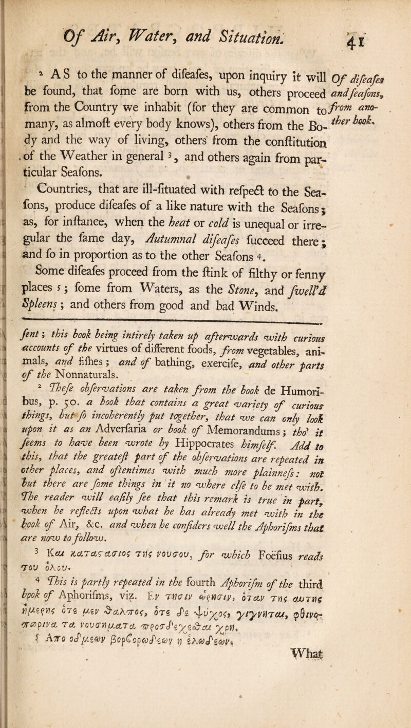 1 AS to the manner of difeafes, upon inquiry it will Of difeafes be found, that fome are born with us, others proceed andfeafins, from the Country we inhabit (for they are common to from ano~ many, as almoft every body knows), others from the Bo- ^er dy and the way of living, others' from the conftitution * of the Weather in general 3, and others again from par¬ ticular Seafons. Countries, that are ill-fituated with refpeft to the Sea¬ fons, produce difeafes of a like nature with the Seafons ; as, for inftanee, when the heat or cold is unequal or irre¬ gular the fame day, Autumnal difeafes fucceed there; and fo in proportion as to the other Seafons 4. Some difeafes proceed from the ftink of filthy or fenny places s; fome from Waters, as the Stone, and fweU’d Spleens ; and others from good and bad Winds. X fent 3 hook being intirely taken up afterwards with curious accounts of the virtues of different foods, from vegetables, ani¬ mals, and fflies; and of bathing, exercife, and other parts of the Nonnaturals. 2 Thefe obformations are taken from the hook de Humori- bus, p. 50. a hook that contains a great variety of curious things, but fo incoherently put together, that we can only look i upon it as an Adverfaria or hook of Memorandums; thd it i ferns to have been wrote by Hippocrates himfelf Add to 1 this, that the greateft part of the obfirm at ions are repeated in :* other places, and oftentimes with much more plainnefs: not but there are fome things in it no where elfe to he met with, The reader will eajily fie that this remark is true in part, i when he reflects upon what he has already met with in the I hook of Air, &c. and when he confiders well the Aphorifms that ;jj are now to follow. 3 Keu Karas curios TVS vovrov, for which Foefius reads I tod ohov, 4 £This is partly repeated in the fourth Aphorifm of the third I hpok of Aphorifms, viz. Fr Tina tv biav ms <wm$ tlfW’WS 0T2 UiV &cl\7T0t, OTS S'i ytyVilTOU, <pS/V4~ • OTCCpiVCL T ct VQVTY) fJ.cLTCL 'WporJ'zyzdfaj y p\), f Ato ocf/xicdit fiopCopcotPecov ri iheotPiooiu What