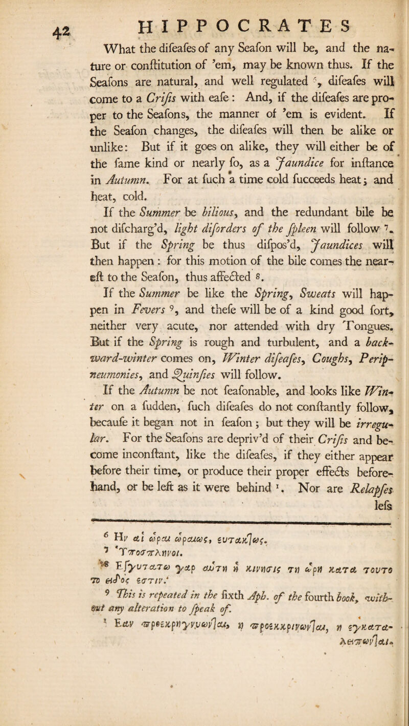 What the difeafes of any Seafon will be, and the na¬ ture or conftitution of ’em, may be known thus. If the Seafons are natural, and well regulated difeafes will come to a Crifis with eafe : And, if the difeafes are pro¬ per to the Seafons, the manner of ’em is evident. If the Seafon changes, the difeafes will then be alike or unlike: But if it goes on alike, they will either be of the fame kind or nearly fo, as a Jaundice for inftance in Autumn. For at fuch a time cold fucceeds heats and heat, cold. If the Summer be bilious, and the redundant bile be not difcharg’d, light diforders of the fpleen will follow 6 7 *. But if the Spring be thus difpos’d. Jaundices will then happen : for this motion of the bile comes the near- eft to the Seafon, thus affedled s. If the Summer be like the Spring, Sweats will hap¬ pen in Fevers 9, and thefe will be of a kind good fort, neither very acute, nor attended with dry Tongues. But if the Spring is rough and turbulent, and a back¬ ward-winter comes on, Winter difeafes, Coughs, Per ip- neumonies, and Afuinfies will follow. If the Autumn be not feafonable, and looks like Win¬ ter on a hidden, fuch difeafes do not conftantly follow, becaufe it began not in feafon; but they will be irregu¬ lar. For the Seafons are depriv’d of their Crifis and be¬ come inconftant, like the difeafes, if they either appear before their time, or produce their proper effedts before¬ hand, or be left as it were behind 1. Nor are Relapfes lefs 6 Hp etl copra copcucos, iUTrL)C[co<p. 7 TVocTTrAm'o/. ^ FfyV7CL7C0 ystp CSJjJYi 1) KIVDCIO Til dpll KATd TOUTS to ei'Poe c<mv.‘ 9 This is repeated in the fixth Aph. of the fourth book, with¬ out any alteration to fpeak of. Fttv '&piZKpttyv,VG)lf]cUt }J OSrpOiKKpiyciOliJeUj Y! zyuetTOr A eitFvylcu*