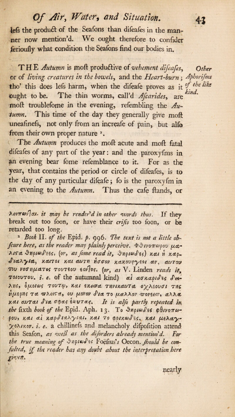 lefs the product of the Seafons than difeafes in the man¬ ner now mention’d. We ought therefore to confider ferioufly what condition the Seafons find our bodies in. THE Autumn is moft productive of vehetnent difeafes, or of living, creatures in the bowels, and the Heart-burn; Aphorifm tho’ this does lefs harm, when the difeafe proves as it °f t^e ^ ought to be. The thin worms, call’d Afcarides, are moft troublefome in the evening, refembling the Au¬ tumn. This time of the day they generally give moft uneafinefs, not only from an increafe of pain, but alfo from their own proper nature 1. The Autumn produces the moft acute and moft fatal difeafes of any part of the year: and the paroxyfms in an evening bear fome refemblance to it. For as the year, that contains the period or circle of difeafes, is to the day of any particular difeafe; fo is the paroxyfm in an evening to the Autumn. Thus the cafe ftands, or 41 Other XeiTCoh] c/j. it may be render d in other words thus. If they break out too foon, or have their crifis too foon* or be retarded too long. 2 Book II. of the Epid. p. 996. The text is not a little ob- fcure here, as the reader may plainly perceive. ^d'/yo^rcopov [j.ct - Xisra (or, as fome read it, tcoS'id) kcu yi zap- S'tCLXyleL) ZCUTOl KCU OUT*) YKTtTOV KO.K.OVfyeoi etv, OJJTOV 70V vavyipATH TovTiov iovioc. (or, as V. Linden reads it% 7o/ovrov. i. e. of the autumnal kind) ctl ctazap/d^ d<n- A*K> opLOtCOS TOVTO), Kai iK&VcL TUVtZCUJTO. 0y\i0V(Tl TH( n//sp}K to. ‘zrKeiTdLt ov ptovov d'/a, to ptaXXov '&ovt&r, aXXtt itcLt dJjTctt diet v-tyets i&vTetf. It is alfo partly repeated in, the lixth book of the Epid. Aph. 13. To Snpicodzi (pQ/vooroo- pov, net/ ctl nctpdtctxy/cti* nett to (ppizwdis, net/ paxay- yoX/zoy. i. e. a chillinefs and melancholy difpofition attend1 this Seafon, as well as the diforders already mentio/id. For the true meaning of dHp/adzs Foefiush Oecon. Jhould be con¬ sulted, if the reader has any doubt about the interpretation here given*