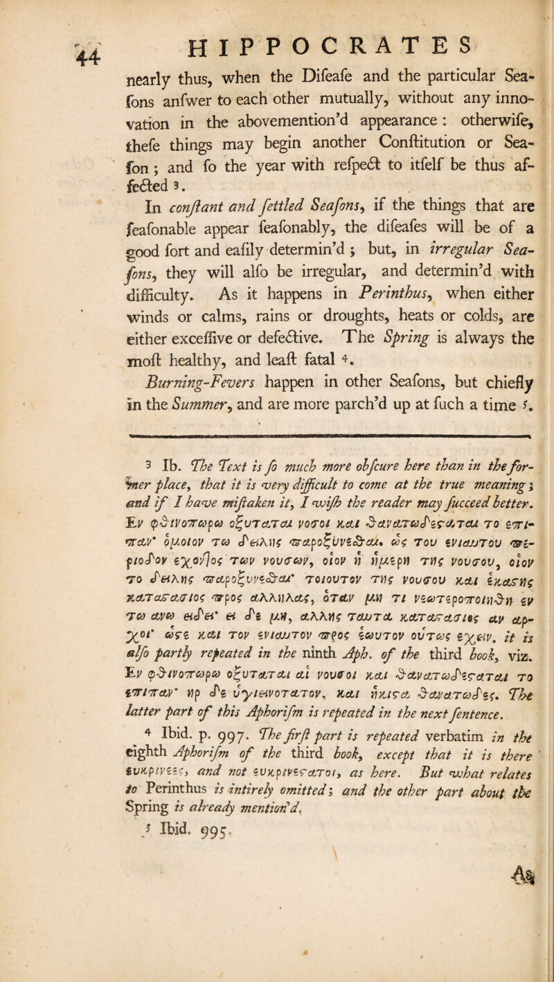 nearly thus, when the Difeafe and the particular Sea- fons anfwer to each other mutually, without any inno¬ vation in the abovemention’d appearance: otherwife, thefe things may begin another Conftitution or Sea- fon; and fo the year with refpedt to itfelf be thus af¬ fected 3. In conjlant and fettled Sea fans, if the things that are feafonable appear feafonably, the difeafes will be of a good fort and eafily determin’d ; but, in irregular Sea- fons9 they will alfo be irregular, and determin’d with difficulty. As it happens in Perinthus, when either winds or calms, rains or droughts, heats or colds, are either exceffive or defective. The Spring is always the mod: healthy, and lead: fatal 3 4. Burning-Fevers happen in other Seafons, but chiefly in the Summer, and are more parch’d up at fuch a time f. 3 lb. The Text zs fo much more ohfcure here than in the for- *mer place, that it is very difficult to come at the true meaning; and if I have miftaken it, I voijh the reader may fucceed letter. 'Ey tyS-tvoTTcopea q^vtcltcu yooroi nett &a.vctrre<)S'zrc/,Tcu to g-x/- TTCtV* 0[A0l0V TCO cf^AU? 'ROLpO^LIVZi^rcU* Ce$ TOV iVtOJJTOU CRi- ytoS'ov ex<r/lo{ Tcev vovacoy, otoy n u/uzpH tmz voveov, cloy to deiKns <zrcLpo%vvz£rcu’ tqiovtqv th$ voverou kcli iaasn? XATOS'AfftOi <Rpos <*AAJ)Aefc£, OTsLV [All Tl VZooTZpOWOlllSft cy t00 ctvso eiPei' ei J'g [ah, ctKKYi? tcwtcc kata? cur i»s ay ap- yoi' kai roy zvioutov <r?o<; Iwvtov ovtcos <&%uv. it is alfo partly repeated in the ninth Aph. of the third look, viz. EV ($$tV07rCdpCd O^VTetTCU al V0V&01 KAt ScLVcLTCoS'lTa.T&l TO vjrtneur up cl's vyieivoTcLTav, yt&i mi?a Scwa.TGoS'zu The latter part of this Aphorifm is repeated in the next fentence. 4 Ibid. p. 997. The firfl part is repeated verbatim in the eighth Aphorifm of the third book, except that it is there ' iwcpiyzzc, and not eunp/ysraTo/, as here. But vohat relates to Perinthus is intirely omitted ; and the other part about the Spring is already mention'd. j Ibid. 995.