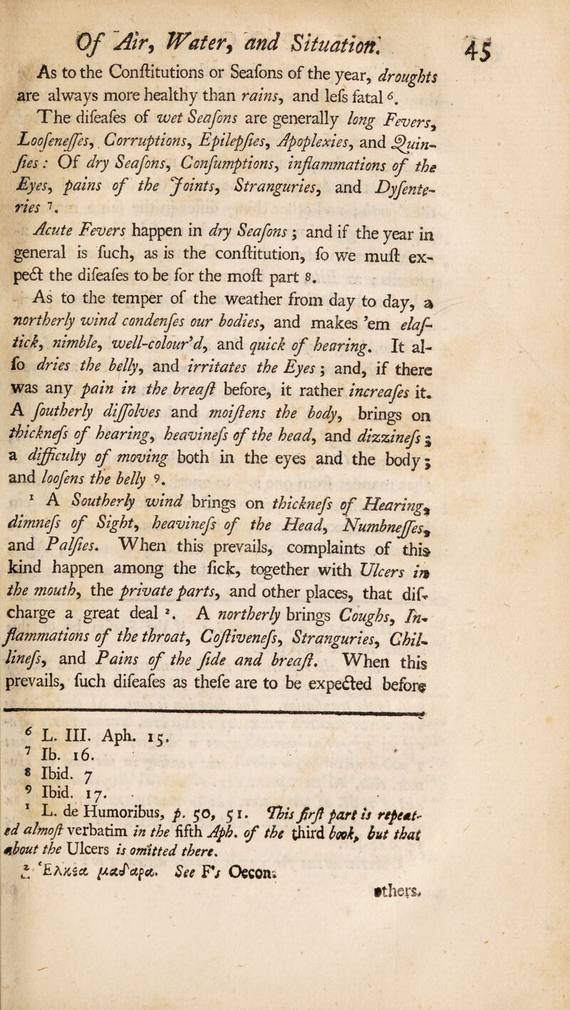 As to the Conftitutions or Seafons of the year, droughts are always more healthy than rains, and lefs fatal6. The difeafes of wet Seafons are generally long Fevers, Loofenejfes,. Corruptions, Epilepfies, Apoplexies, and Quin- fies : Of dry Seafons, Confumptions, injlam?nations of the Eyes, pains of the Joints, Stranguries, and Dyfinte- ries 7 * 9. Fevers happen in dry Seafons; and if the year in general is fuch, as is the conffitution, fo we muft ex- pe£t the difeafes to be for the moil part s. As to the temper of the weather from day to day, a northerly wind condenfes our bodies, and makes ’em elafi tick, nimble, well-colour'd, and of hearing. It al- fo and irritates the Eyes; and, if there was any /whz in the breafl before, it rather incrcafes it. A foutherly dijfolves and moiflens the body, brings on thicknefs of hearing, heavinefs of the head, and dizzinefs g a difficulty of moving both in the eyes and the body; and loofens the belly 9. 1 A Southerly wind brings on thicknefs of Hearings dimnefs of Sight, heavinefs of the Head, Numbneffes* and Palfies. When this prevails, complaints of this kind happen among the Tick, together with Ulcers m the mouth, the private parts, and other places, that dis¬ charge a great deal 2. A northerly brings Coughs, In* flammations of the throat, Cojlivenefs, Stranguries, ChiU linefs, and Pains of the fide and breafi. When this prevails, fuch difeafes as thefe are to be expected before 6 L. III. Aph, 7 lb. 16. $ Ibid. 7 9 Ibid. 17. . 1 L. de Humoribus, p. 50, 51. This firfi fart is repeat¬ ed almofl verbatim in the fifth Aph. of the third book, but that mbout the Ulcers is omitted there. * TaKicc iJ.st.Id.fa>> See FV Oecon; tthers.