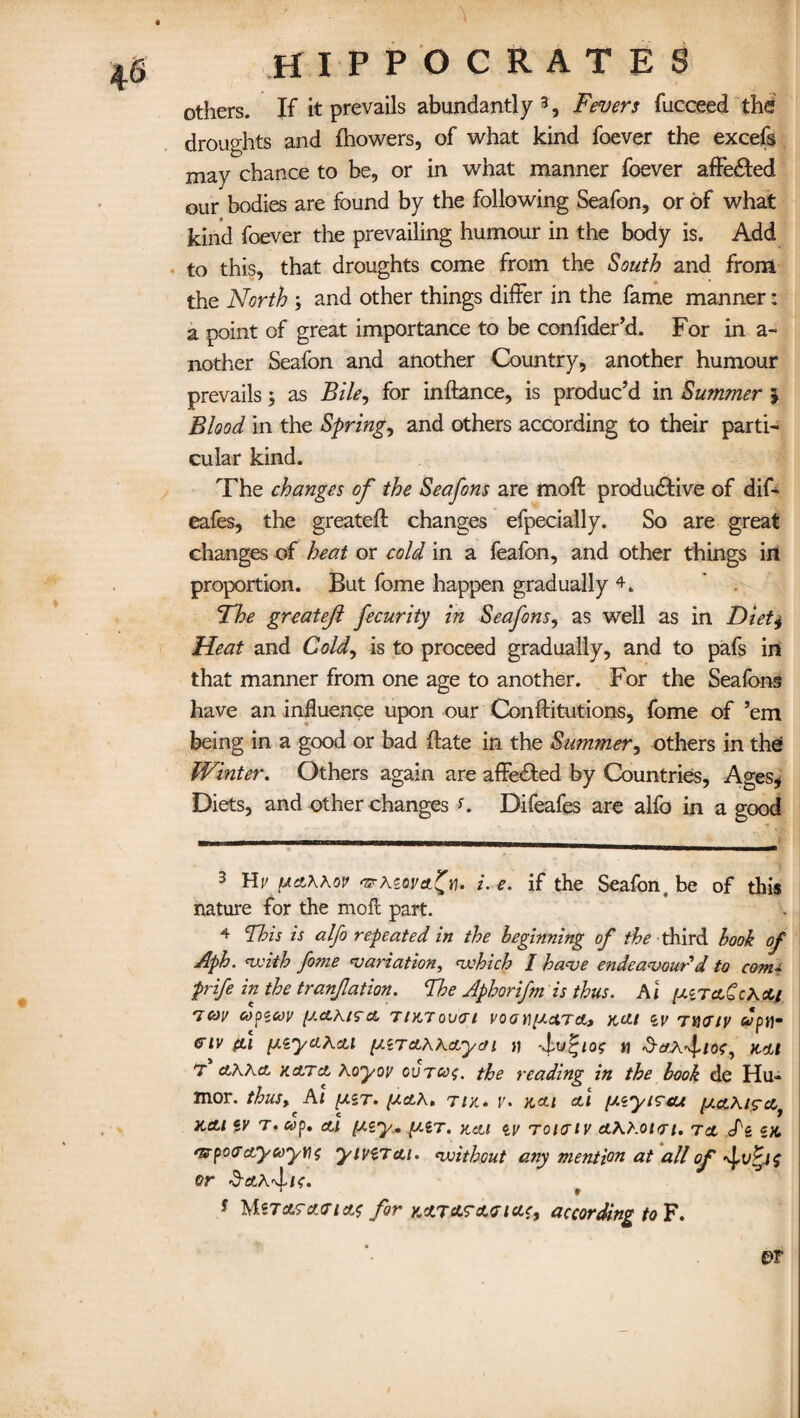 others. If it prevails abundantly 3 4 * * 7, Fevers fucceed the droughts and fhowers, of what kind foever the excefs may chance to be, or in what manner foever affe&ed our bodies are found by the following Seafon, or of what kind foever the prevailing humour in the body is. Add to this, that droughts come from the South and from the North ; and other things differ in the fame manner: a point of great importance to be confider’d. For in a- nother Seafon and another Country, another humour prevails 5 as Bile, for inftance, is produc’d in Summer \ Blood in the Spring, and others according to their parti¬ cular kind. The changes of the Seafons are moll productive of dif* eafes, the greateft changes efpecially. So are great changes of heat or cold in a feafon, and other things in proportion. But fome happen gradually 4. The greatejl fecurity in Seafons, as well as in Diet4 Heat and Cold, is to proceed gradually, and to pafs in that manner from one age to another. For the Seafons have an influence upon our Conftitutions, fome of ’em being in a good or bad ftate in the Summer, others in the Winter. Others again are afFeCted by Countries, Ages, Diets, and other changes K Difeafes are alfo in a good 3 Hv fictXkov i. e. if the Seafon, be of this nature for the mofl part. 4 This is alfo repeated in the beginning of the third book of Aph. with fome variation, which / have endeavour d to com* prife in the tranfation. Fke Aphorifm is thus. A i [XiTctCcXctj 'icov oopicov {J.cLh.190, TIKTOVCI V0 O VI[AO.TA, X,(JU tV 7WIV CIV (LI [XiyO^cLl [JiTOKKorycn JJ H KOI 7 clKKcl KcLTct hoyov cvtco$. the reading in the book de Hu¬ mor. thus, Al [AST. [Acth. TIK. y. KOI Ol [AtytTtU lOO\l9cLt K&i tv t. cop. ad [Aty. (Air. koi tv rota tv oAhotfri. to <Pi tK 'srpcnra.yeoytit yivZTcu. without any mention at all of or s MsTctratr/ctf for kcltcltacicic, according to F.