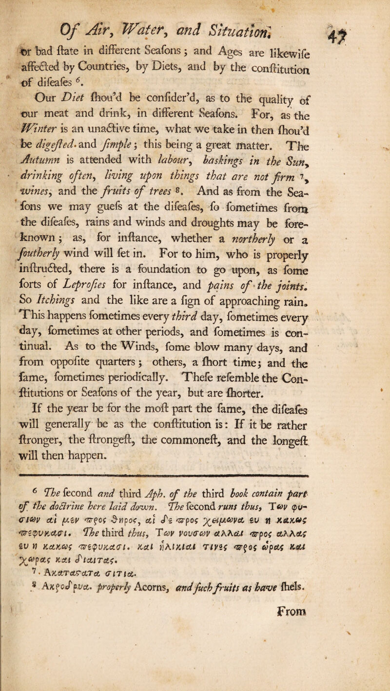 tor bad ftate in different Seafons; and Ages are likewife affe&ed by Countries, by Diets, and by the conftitution of difeafes 6. Our Diet fhou’d be confiderM, as to the quality of our meat and drink, in different Seafons. For, as the Winter is an una£tive time, what we take in then fhou’d be digested* and fimple; this being a great matter. The Autumn is attended with labour, bashings in the Sun> drinking often, living upon things that are not firm 7, wines, and the fruits of trees 8. And as from the Sea¬ fons we may guefs at the difeafes, fo fometimes from the difeafes, rains and winds and droughts may be fore¬ known ; as, for inftance, whether a northerly or a foutherly wind will fet in. For to him, who is properly inftrudted, there is a foundation to go upon, as fome forts of Leprofies for inftance, and pains of the joints. So Itchings and the like are a fign of approaching rain* This happens fometimes every third day, fometimes every day, fometimes at other periods, and fometimes is con¬ tinual. As to the Winds, fome blow many days, and from oppofite quarters ; others, a ftiort time; and the fame, fometimes periodically. Thefe refemble the Con- ftitutions or Seafons of the year, but are fhorter. If the year be for the moft part the fame, the difeafes will generally be as the conftitution is: If it be rather ftronger, the ftrongeft, die commoneft, and the longeft: will then happen. 6 The fecond and third Aph. of the third book contain part of the do Brine here laid down. The fecond runs thus, T fov <pu~ <ri*>v etl (JAV eci cfs 'srpo? ^eipLteva, ev fl Kcutos *mtpvK<Lvi. The third thus, TW vovtrcov a.KK&t arpoo ctAActf &V V KCLKCOO ‘TS’i'pVKCtai. Ketl flKlMAl Tivis mrfos dpeti Keu 7 • A%dtJTaScLTct (TIT lot,. * AkpocTpvct, properly Acorns, andfitchfruits as have fhels. From