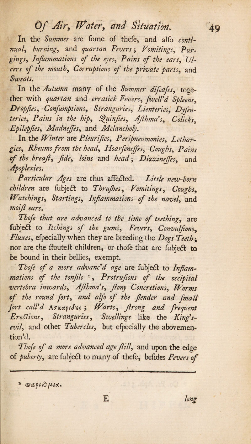 In the Summer are feme of thefe, and alfo conti¬ nual, burning, and quartan Fevers; Vomitings, Pur¬ gings, Inflammations of the eyes, Pains of the ears. Ul¬ cers of the mouth, Corruptions of the private parts, and Sweats, In the Autumn many of the Summer difeafes, toge¬ ther with quartan and erratick Fevers, fusel! d Spleens, Drepfles, Confumptions, Stranguries, Lienteries, Dyfen- teries. Pains in the hip, Fpuinfies, AJlhma's, Colicks, Epilepfees, Madneffes, and Melancholy. In the Winter are Pleurifles, Peripneumonies. Lethar¬ gies, Rheums from the head, Hoarfenejfes, Coughs, Pains of the breajl, fide, loins and head; Dizzinejfes, and Apoplexies. Particular Ages are thus affected. Little new-born children are fubject to Thrufhes, Vomitings, Coughs, Watchings, Startings, Inflammations of the navel, and moijl ears. Thofe that are advanced to the time of teething, are fubjedt to lickings of the gums. Fevers, Convulflons, Fluxes, efpecially when they are breeding the Dogs 'Teeth ; nor are the ffouteft children* or thofe that are fubjedf to be bound in their bellies, exempt. Thofe of a more advanc'd age are fubjedf to Inflam¬ mations of the tonfils 2, Protrufions of the occipital vertebra inwards, AJlhma's, Jlony Concretions, Worms of the round fort, and alfo of the fender and fmall fort call'd ; Warts, Jlrong and frequent Erections, Stranguries, Swellings like the King's- evil, and other Tubercles, but efpecially the abovemen- tion’d. Thofe of a more advanced age fill, and upon the edge of puberty, are fubje£t to many of thefe, befides Fevers of E long