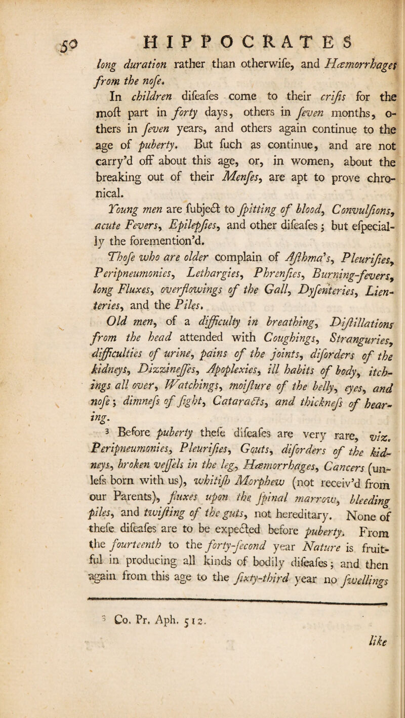 long duration rather than otherwife, and Hemorrhages from the nofe. In children difeafes come to their crifis for the moft part in forty days, others in /even months, o- thers in feven years, and others again continue to the age of puberty, But fuch as continue, and are not carry’d off about this age, or, in women, about the breaking out of their Menfes, are apt to prove chro¬ nical. Young men are fubje£t to fpitting of bloody Convulfions, acute Fevers, Epilepfies, and other difeafes; but efpecial- ly the foremention’d. Thofe who are older complain of Aflhma's, Pleurifles, Peripneumonies, Lethargies, Phrenfi.es, Burning-fevers, long Fluxes, overflowings of the Gall, Dyfenteries, Lien- teries, and the Piles. Old men, of a difficulty in breathings Di/lillations from the head attended with Coughings, Stranguries, difficulties of urine, pains of the joints, diforders of the kidneys, Dizzinejfes, Apoplexies, ill habits of body, tick¬ ings all over, IVetchings, moifture of the belly, eyes, and nofe; dimnefs of fight. Cataracts, thicknefs of hear- ing. 3 Before puberty thele difeafes are very rare, viz. Peripnemnonies, Pleurifies, Gouts, diforders of the kid¬ neys., veJJ'els in the leg, Haemorrhages, Cancers (un- lefs born with us), whitijh Morphew (not receiv’d from our Parents), fluxes upon the. fipinal marrow, bleedimr piles, and twifling of the guts, not hereditary. None of thefe difeafes are to be expected before puberty. From the fourteenth to the forty-fecond year Nature is fruit¬ ful in producing all kinds of bodily difeafes; and then again from this age to the fixty-third year no fwellings 3 Co. Pr. Aph, 512. like