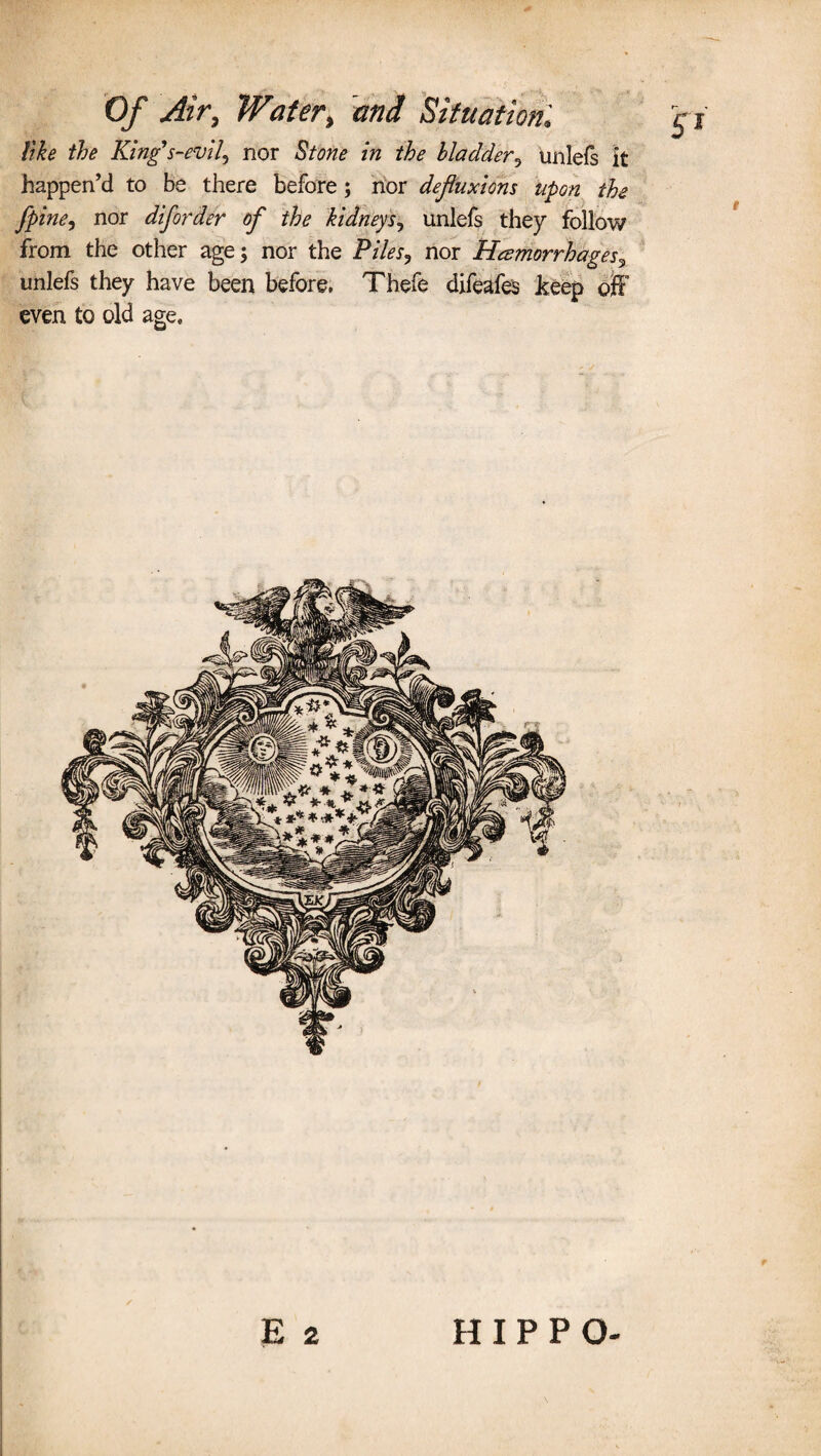 like the King's-evil, nor Stone in the bladder5 tinlefs it happen’d to be there before; nor defluxions upon the j\pine, nor diforder of the kidneys, unlefs they follow from the other age; nor the Piles, nor Hemorrhages, unlefs they have been before, Thefe difeafes keep off even to old age0 E 2 HIPPO-