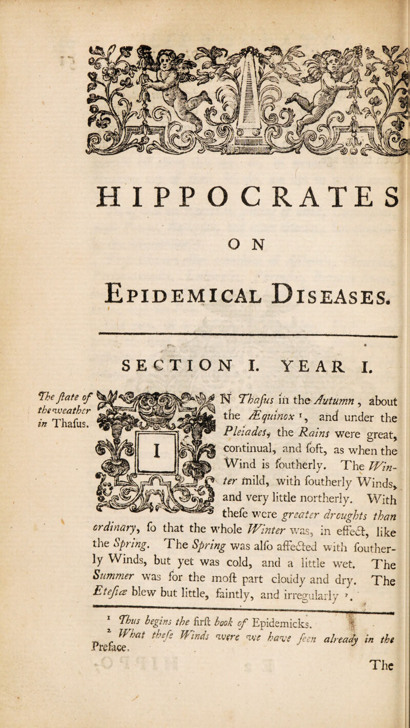 f HIPPOCRATES O N Epidemical Diseases. SECTION I. YEAR I. N Thafus in the Autumn , about the /Equinox r, and under the Pleiades, the Rains were great, continual, and foft, as when the Wind is foutherly. The Win¬ ter mild, with foutherly Winds, and very little northerly. With thefe were greater droughts than ordinary, fo that the whole Winter was, in effect, like the Spring. The Spring was alio affedted with fouther¬ ly Winds, but yet was cold, and a little wet. The Summer was for the moft part cloudy and dry. The EteJicE blew but little, faintly, and irregularly i. Thus begins the firft book cf Epidemicks. What thefi Winds were we have feen already in the The