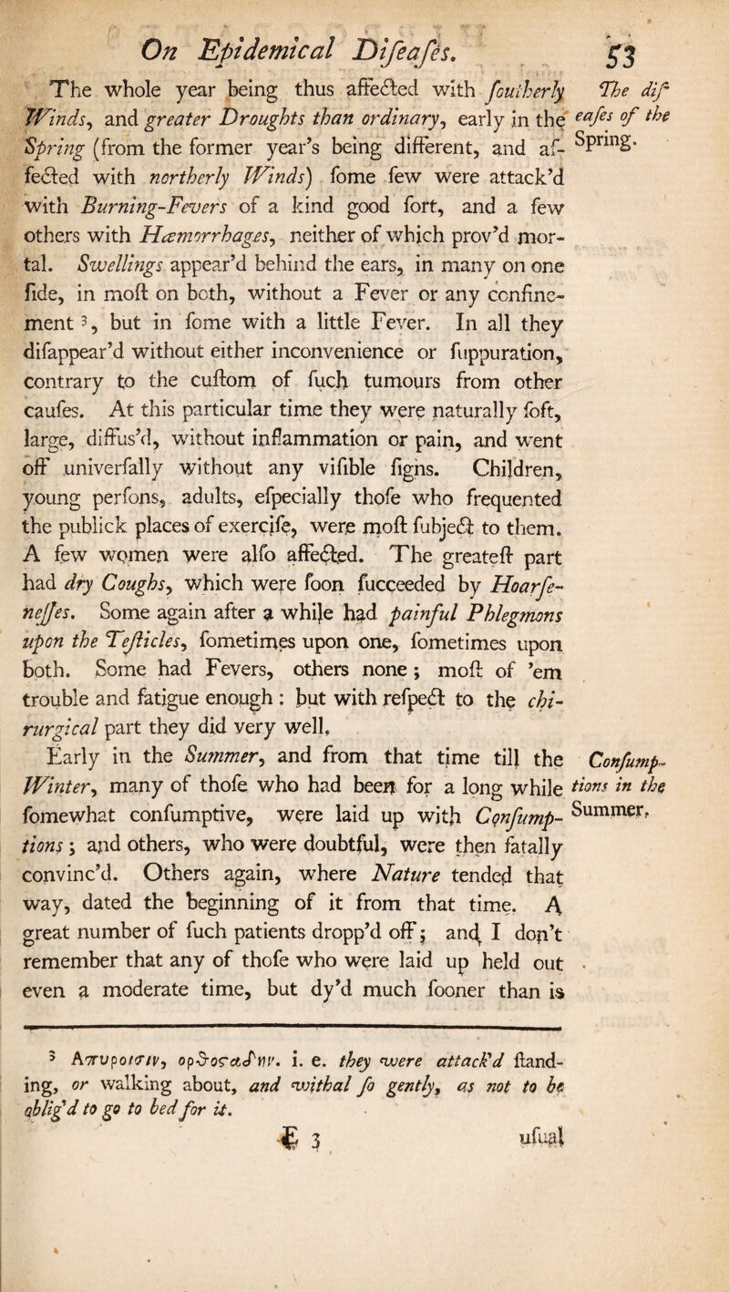 The whole year being thus altered with fouiherly Fhe dif Winds, and greater Droughts than ordinary, early in the eafes °f 'Spring (from the former year’s being different, and af- ^PnnS” fecfed with northerly Winds) fome few were attack’d with Burning-Fevers of a kind good fort, and a few others with Haemorrhages, neither of which prov’d mor¬ tal. Swellings appear’d behind the ears, in many on one fide, in moft on both, without a Fever or any confine¬ ment3, but in fome with a little Fever. In all they difappear’d without either inconvenience or fuppuration, contrary to the cuflom of fuch tumours from other caufes. At this particular time they were naturally foft, large, diffus’d, without inflammation or pain, and went off univerfally without any vifible figns. Children, young perfons, adults, efpecially thofe who frequented the publick places of exercife, were moft fubjedi to them. A few women were alfo affedled. The greateft part had dry Coughs, which were foon fucceeded by Hoarfe- nejjes. Some again after a while had painful Phlegmons upon the Tejlicles, fometimes upon one, fometimes upon both. Some had Fevers, others none ; moft of ’em trouble and fatigue enough : but with refpedt to the chi- rurgical part they did very well. Early in the Summer, and from that time till the Confumf- Winter, many of thofe who had been for a long while dtons in the fomewhat confumptive, were laid up with Cqnfump- bummer, tions \ and others, who were doubtful, were then fatally convinc’d. Others again, where Nature tended that way, dated the beginning of it from that time. A great number of fuch patients dropp’d off 5 ancf I don’t remember that any of thofe who were laid up held out even a moderate time, but dy’d much fooner than is 5 Aorvponriv, op§o<rctJ'm'. i. e. they nvere attachd Hand¬ ing, or walking about, and <withal fo gently, as not to he oblifd to go to bed for it. •«£ 3 ufua{ ■