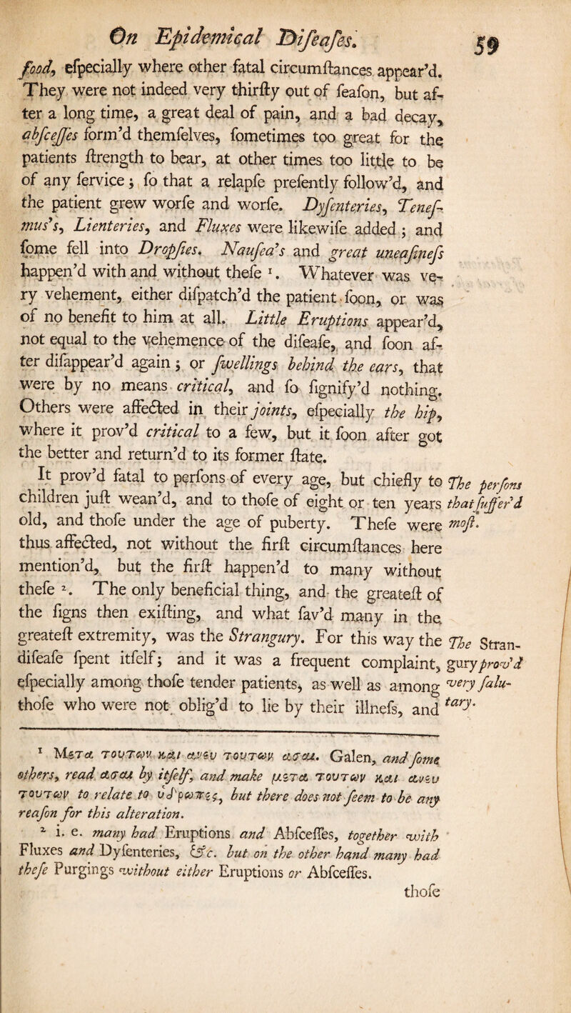 food,, efpecially where other fatal circumftances appear’d. They were not indeed very thirfty out of feafon, but af¬ ter a long time, a great deal of pain, and a bad decay, cbfcejjes form’d themfelves, fometimes too great for the patients ftrength to bear, at other times too little to be of any fervice; fo that a relapfe prefently follow’d, and the patient grew worfe and worfe. Dyfenteries, Tenef mils'Lienteries, and Fluxes were likewife added ; and fome fell into Dropfies. Naufea’s and great uneafinefs happen’d with and without thefe 1. Whatever was ve¬ ry vehement, either difpatch’d the patient. foon, or was of no benefit to him at all. Little Eruptions appear’d, not equal to the vehemence of the difeafe, and foon af¬ ter difappear’d again ; or fuellings behind the ears, that were by no means critical^ and fo fignify’d nothing. Others were affe&ed in their joints, efpecially the hipy where it prov’d critical to a few, but it foon after got the better and return’d to its former hate. It prov’d fatal to perfons of every age, but chief!y to The perfons children juft wean’d, and to thofe of eight or ten years thatfufferd old, and thofe under the age of puberty. Thefe were tnofl. thus affecled, not without the firft circumftances here mention’d, but the fir ft happen’d to many without thefe 2. The only beneficial thing, and the greateft of the figns then exifting, and what fav’d many in the. greateft extremity, was the Strangury. For this way the The Stran- difeafe fpent itfelf; and it was a frequent complaint, guryprovd efpecially among thofe tender patients, as well as among very falu-- thofe who were not oblig’d to lie by their illnefs, and tary‘ 1 Tourrn kai av<sv t outuv a<jas. Galen, and fome others, read ait At by itfelf, and make fj.iTa tovtcov kcu Aviv toutccv to relate to vJ'pcoT2^} but there does not feem to be any reafon for this alteration. z i. e. many, had Eruptions and Abfcefies, together with Fluxes and Dyfenteries, iffc. but on the other hand many had thefe Purgings without either Eruptions or Abfcelfes. thofe